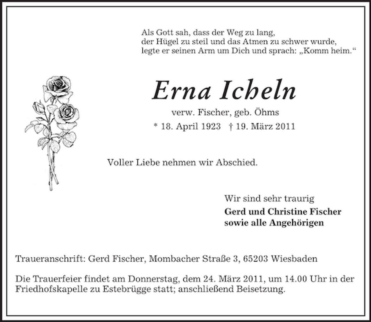 <p>Als Gott sah, dass der Weg zu lang,<br />der Hügel zu steil und das Atmen zu schwer wurde,<br />legte er seinen Arm um Dich und sprach: „Komm heim.“<br />Erna Icheln<br />verw. Fischer, geb. Öhms<br />* 18. April 1923 † 19. März 2011<br />Voller Liebe nehmen wir Abschied.<br />Wir sind sehr traurig<br />Gerd und Christine Fischer<br />sowie alle Angehörigen<br />Traueranschrift: Gerd Fischer, Mombacher Straße 3, 65203 Wiesbaden<br />Die Trauerfeier findet am Donnerstag, dem 24. März 2011, um 14.00 Uhr in der Friedhofskapelle zu Estebrügge statt; anschließend Beisetzung.</p>