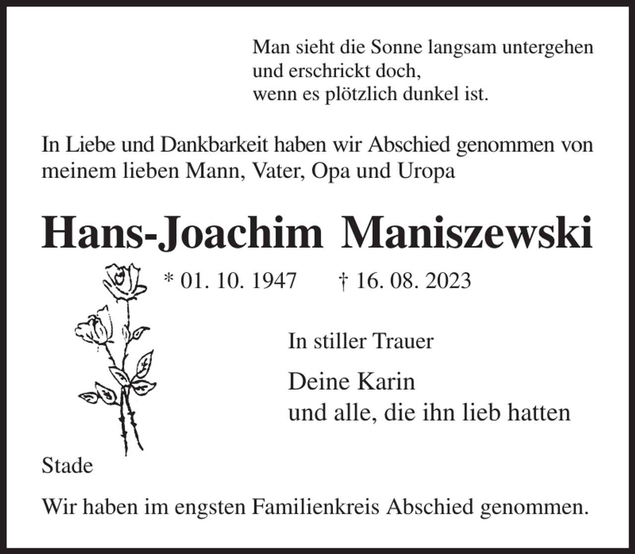 <p>Man sieht die Sonne langsam untergehen<br />und erschrickt doch,<br />wenn es plötzlich dunkel ist.<br />In Liebe und Dankbarkeit haben wir Abschied genommen von<br />meinem lieben Mann, Vater, Opa und Uropa<br />Hans-Joachim Maniszewski<br />* 01. 10. 1947 † 16. 08. 2023<br />In stiller Trauer<br />Deine Karin<br />und alle, die ihn lieb hatten<br />Stade<br />Wir haben im engsten Familienkreis Abschied genommen.</p>