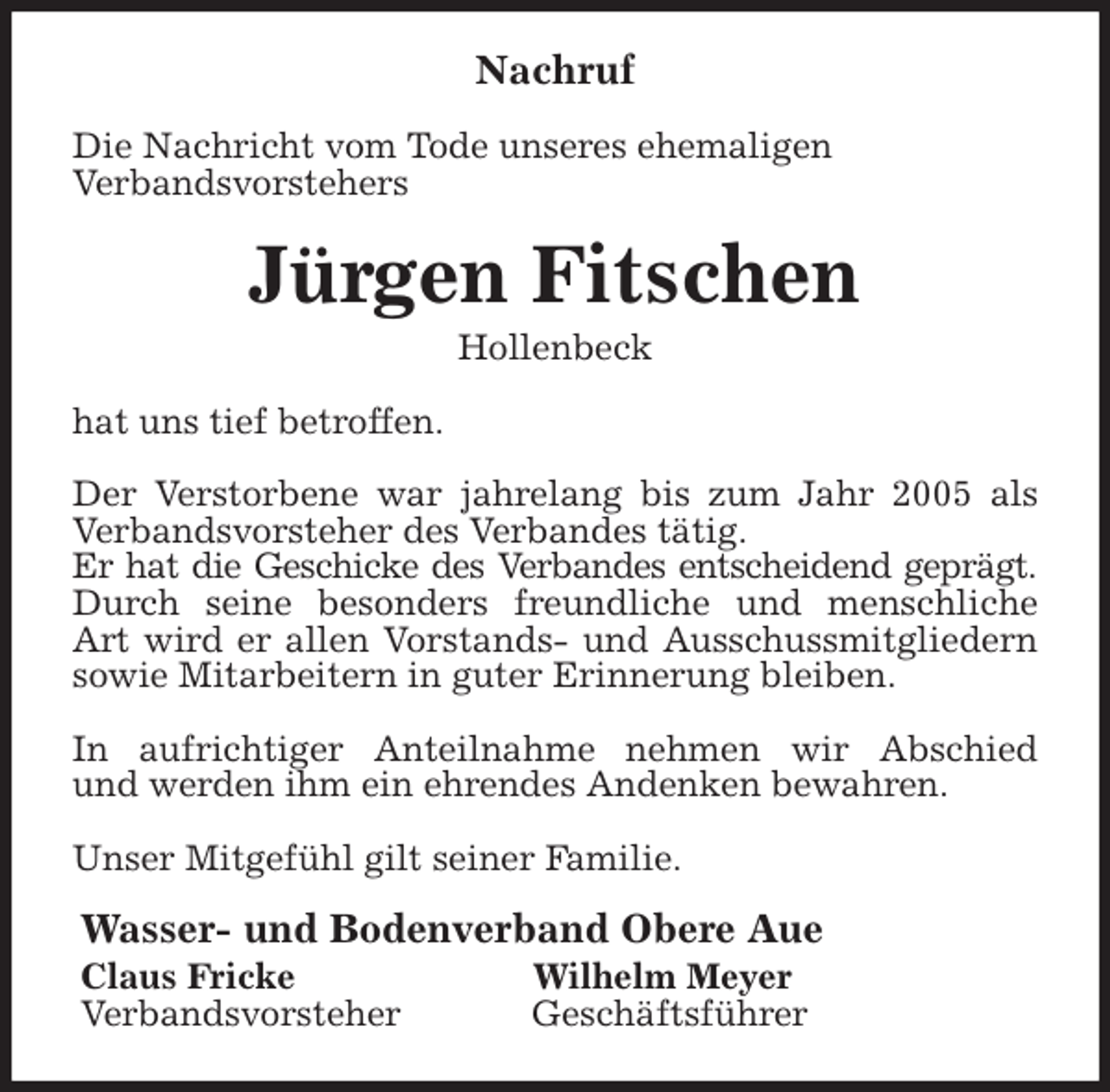 <p>Nachruf<br />Die Nachricht vom Tode unseres ehemaligen<br />Verbandsvorstehers<br />Jürgen Fitschen<br />Hollenbeck<br />hat uns tief betroffen.</p>
<p>Der Verstorbene war jahrelang bis zum Jahr 2005 als<br />Verbandsvorsteher des Verbandes tätig.<br />Er hat die Geschicke des Verbandes entscheidend geprägt.<br />Durch seine besonders freundliche und menschliche<br />Art wird er allen Vorstands- und Ausschussmitgliedern<br />sowie Mitarbeitern in guter Erinnerung bleiben.</p>
<p>In aufrichtiger Anteilnahme nehmen wir Abschied<br />und werden ihm ein ehrendes Andenken bewahren.</p>
<p>Unser Mitgefühl gilt seiner Familie.<br />Wasser- und Bodenverband Obere Aue<br />Claus Fricke Wilhelm Meyer<br />Verbandsvorsteher Geschäftsführer</p>