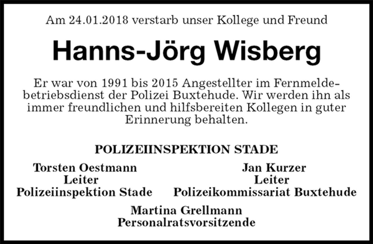 <p>Am 24.01.2018 verstarb unser Kollege und Freund<br />Hanns-Jörg Wisberg<br />Er war von 1991 bis 2015 Angestellter im Fernmelde-<br />betriebsdienst der Polizei Buxtehude. Wir werden ihn als immer freundlichen und hilfsbereiten Kollegen in guter Erinnerung behalten.<br />POLIZEIINSPEKTION STADE<br />Torsten Oestmann Jan Kurzer<br />Leiter Leiter<br />Polizeiinspektion Stade Polizeikommissariat Buxtehude<br />Martina Grellmann<br />Personalratsvorsitzende</p>