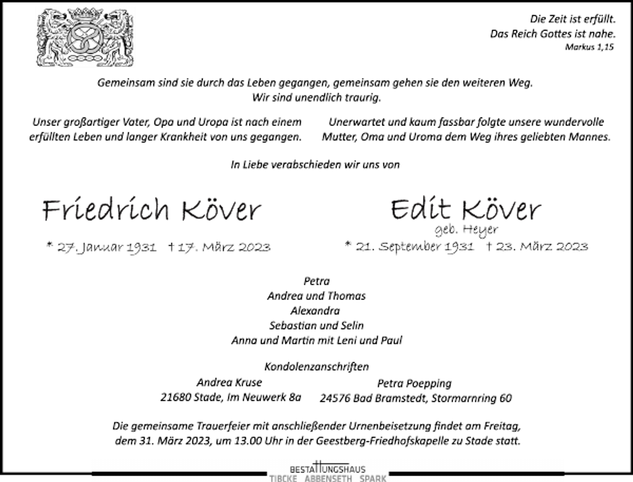 <p>Die Zeit ist erfüllt.<br />Das Reich Gottes ist nahe.<br />Markus 1,15<br />Gemeinsam sind sie durch das Leben gegangen, gemeinsam gehen sie den weiteren Weg.<br />Wir sind unendlich traurig.<br />Unser großartiger Vater, Opa und Uropa ist nach einem<br />erfüllten Leben und langer Krankheit von uns gegangen.<br />Unerwartet und kaum fassbar folgte unsere wundervolle<br />Mutter, Oma und Uroma dem Weg ihres geliebten Mannes.<br />In Liebe verabschieden wir uns von<br />Friedrich Köver<br />* 27. Januar 1931 † 17. März 2023<br />Edit Köver<br />geb. Heyer<br />* 21. September 1931 † 23. März 2023<br />Petra<br />Andrea und Thomas<br />Alexandra<br />Sebastian und Selin<br />Anna und Martin mit Leni und Paul<br />Kondolenzanschriften<br />Andrea Kruse<br />21680 Stade, Im Neuwerk 8a<br />Petra Poepping<br />24576 Bad Bramstedt, Stormarnring 60<br />Die gemeinsame Trauerfeier mit anschließender Urnenbeisetzung findet am Freitag,<br />dem 31. März 2023, um 13.00 Uhr in der Geestberg­Friedhofskapelle zu Stade statt.</p>