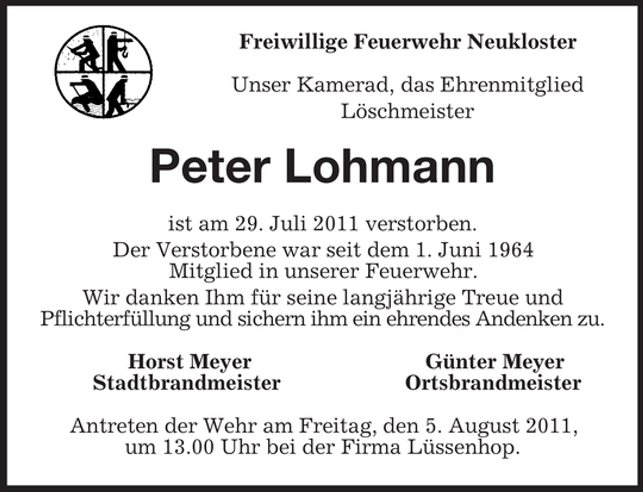 <p>Freiwillige Feuerwehr Neukloster<br />Unser Kamerad, das Ehrenmitglied<br />Löschmeister<br />Peter Lohmann<br />ist am 29. Juli 2011 verstorben.<br />Der Verstorbene war seit dem 1. Juni 1964<br />Mitglied in unserer Feuerwehr.<br />Wir danken Ihm für seine langjährige Treue und<br />Pflichterfüllung und sichern ihm ein ehrendes Andenken zu.<br />Horst Meyer Günter Meyer<br />Stadtbrandmeister Ortsbrandmeister<br />Antreten der Wehr am Freitag, den 5. August 2011,<br />um 13.00 Uhr bei der Firma Lüssenhop.</p>