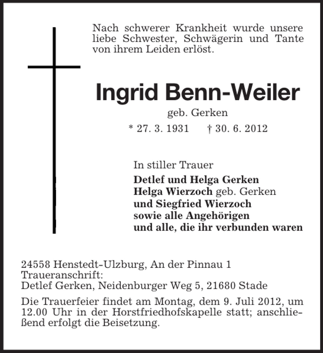 <p>Nach schwerer Krankheit wurde unsere<br />liebe Schwester, Schwägerin und Tante<br />von ihrem Leiden erlöst.</p><p>Ingrid Benn-Weiler<br />geb. Gerken<br />* 27. 3. 1931<br />† 30. 6. 2012</p><p>In stiller Trauer<br />Detlef und Helga Gerken<br />Helga Wierzoch geb. Gerken<br />und Siegfried Wierzoch<br />sowie alle Angehörigen<br />und alle, die ihr verbunden waren</p><p>24558 Henstedt-Ulzburg, An der Pinnau 1<br />Traueranschrift:<br />Detlef Gerken, Neidenburger Weg 5, 21680 Stade<br />Die Trauerfeier findet am Montag, dem 9. Juli 2012, um<br />12.00 Uhr in der Horstfriedhofskapelle statt; anschließend erfolgt die Beisetzung.</p>