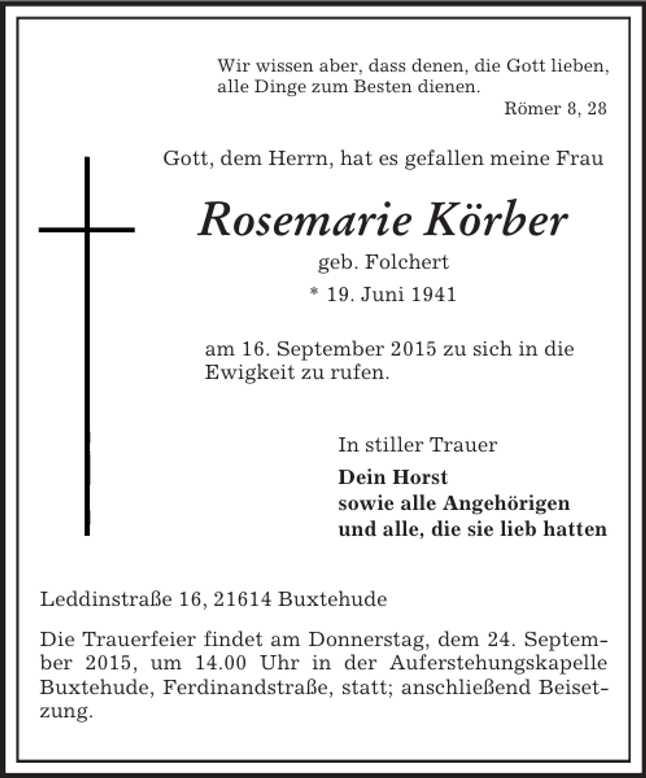 <p>Wir wissen aber, dass denen, die Gott lieben,<br />alle Dinge zum Besten dienen.<br />Römer 8, 28<br />Gott, dem Herrn, hat es gefallen meine Frau<br />Rosemarie Körber<br />geb. Folchert<br />* 19. Juni 1941<br />am 16. September 2015 zu sich in die<br />Ewigkeit zu rufen.<br />In stiller Trauer<br />Dein Horst<br />sowie alle Angehörigen<br />und alle, die sie lieb hatten<br />Leddinstraße 16, 21614 Buxtehude<br />Die Trauerfeier findet am Donnerstag, dem 24. September 2015, um 14.00 Uhr in der Auferstehungskapelle Buxtehude, Ferdinandstraße, statt; anschließend Beisetzung.</p>