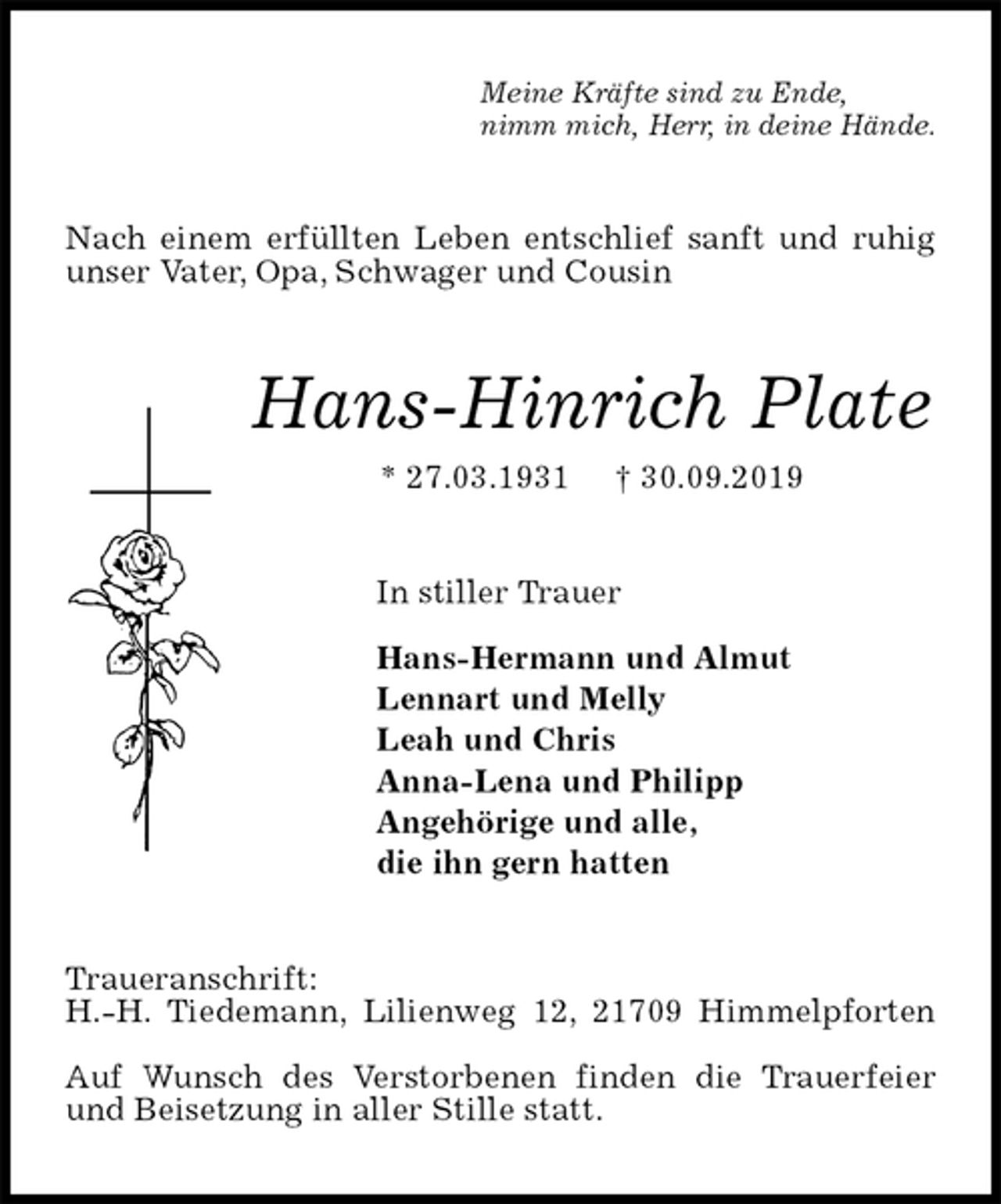 <p>Meine Kräfte sind zu Ende,<br />nimm mich, Herr, in deine Hände.<br />Nach einem erfüllten Leben entschlief sanft und ruhig<br />unser Vater, Opa, Schwager und Cousin<br />Hans-Hinrich Plate<br />* 27.03.1931 † 30.09.2019<br />In stiller Trauer</p><p>Hans-Hermann und Almut<br />Lennart und Melly<br />Leah und Chris<br />Anna-Lena und Philipp<br />Angehörige und alle,<br />die ihn gern hatten<br />Traueranschrift:<br />H.-H. Tiedemann, Lilienweg 12, 21709 Himmelpforten</p><p>Auf Wunsch des Verstorbenen finden die Trauerfeier<br />und Beisetzung in aller Stille statt.</p>