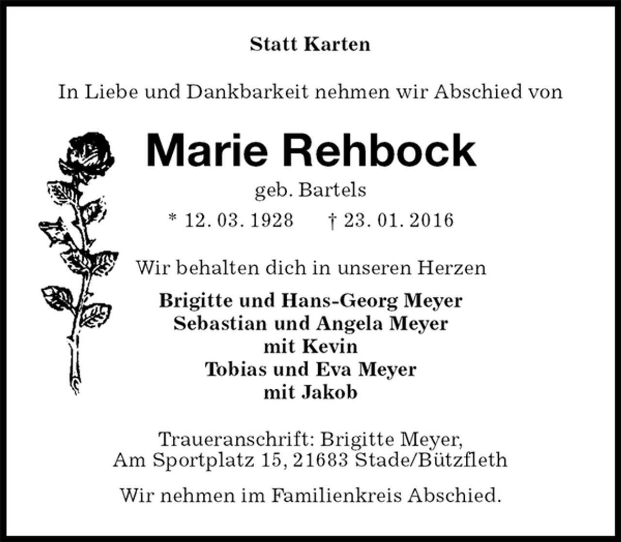 <p>Statt Karten<br />In Liebe und Dankbarkeit nehmen wir Abschied von<br />Marie Rehbock<br />geb. Bartels<br />* 12. 03. 1928 † 23. 01. 2016<br />Wir behalten dich in unseren Herzen<br />Brigitte und Hans-Georg Meyer<br />Sebastian und Angela Meyer<br />mit Kevin<br />Tobias und Eva Meyer<br />mit Jakob<br />Traueranschrift: Brigitte Meyer,<br />Am Sportplatz 15, 21683 Stade/Bützfleth<br />Wir nehmen im Familienkreis Abschied.</p>