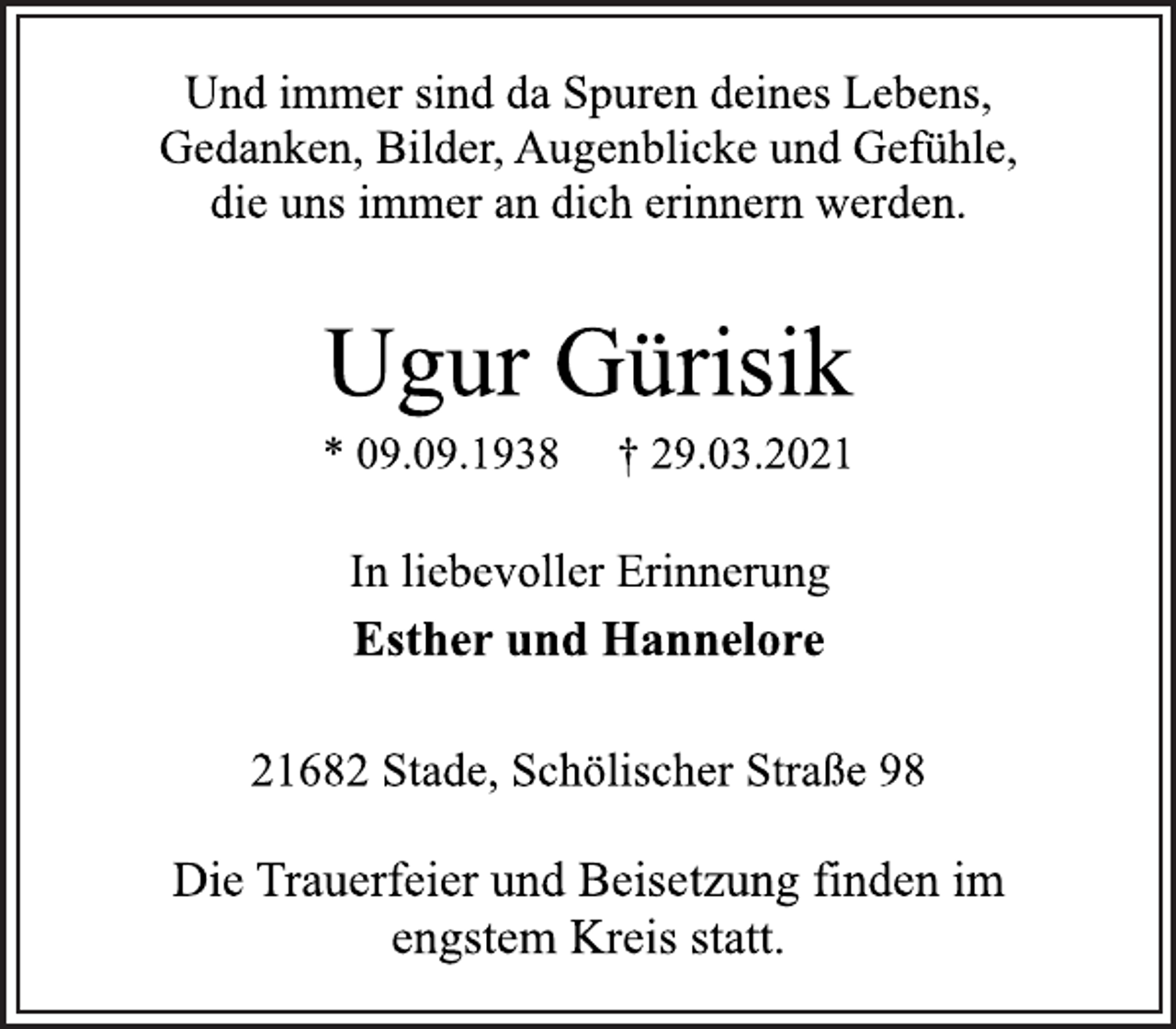 <p>Und immer sind da Spuren deines Lebens,<br />Gedanken, Bilder, Augenblicke und Gefühle,<br />die uns immer an dich erinnern werden.</p>
<p>Ugur Gürisik</p>
<p>* 09.09.1938 † 29.03.2021</p>
<p>In liebevoller Erinnerung</p>
<p>Esther und Hannelore</p>
<p>21682 Stade, Schölischer Straße 98</p>
<p>Die Trauerfeier und Beisetzung finden im<br />engstem Kreis statt.</p>
