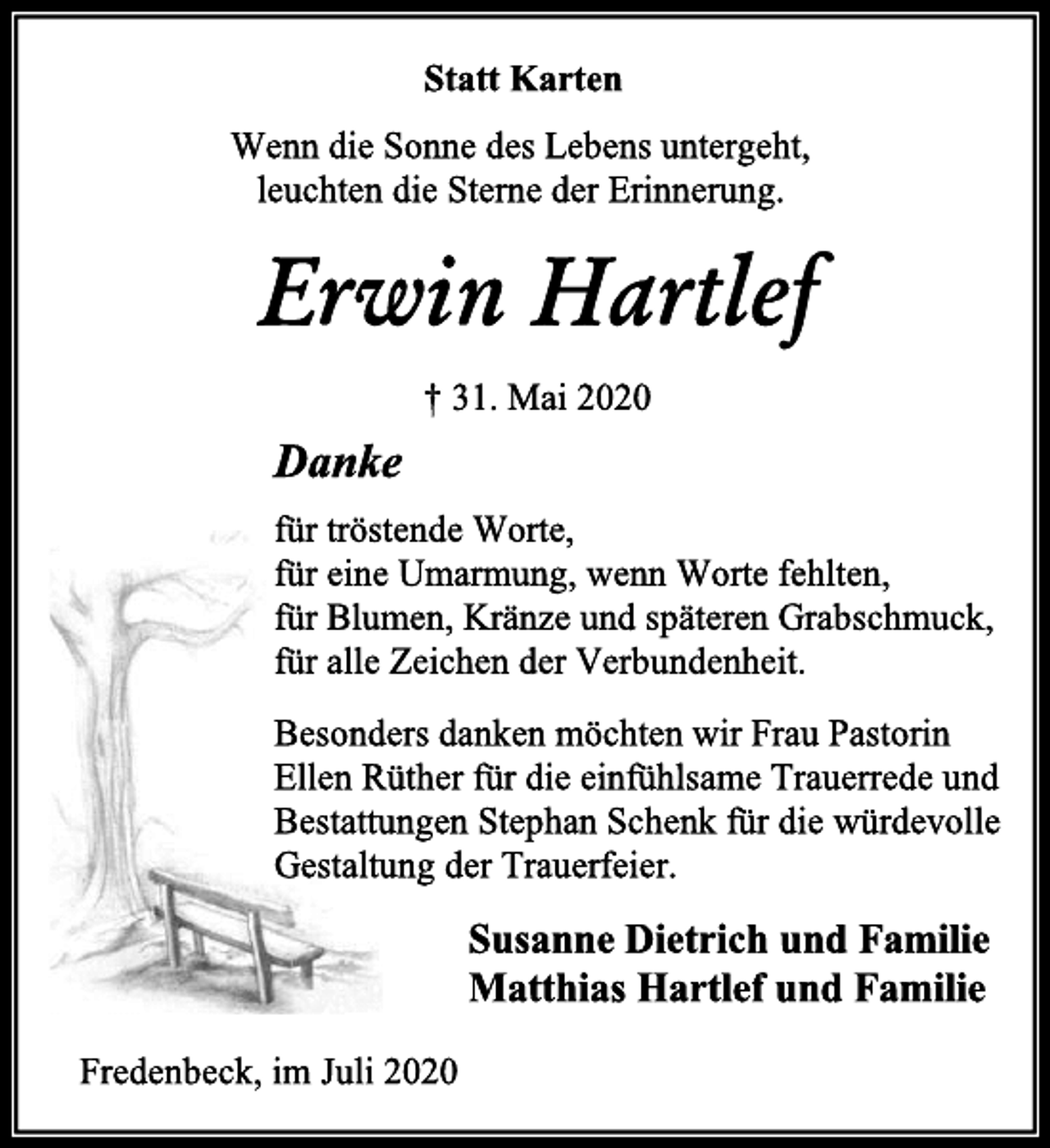 <p>Statt Karten<br />Wenn die Sonne des Lebens untergeht,<br />leuchten die Sterne der Erinnerung.<br />Erwin Hartlef<br />† 31. Mai 2020<br />Danke<br />für tröstende Worte,<br />für eine Umarmung, wenn Worte fehlten,<br />für Blumen, Kränze und späteren Grabschmuck,<br />für alle Zeichen der Verbundenheit.<br />Besonders danken möchten wir Frau Pastorin<br />Ellen Rüther für die einfühlsame Trauerrede und<br />Bestattungen Stephan Schenk für die würdevolle<br />Gestaltung der Trauerfeier.<br />Susanne Dietrich und Familie<br />Matthias Hartlef und Familie<br />Fredenbeck, im Juli 2020</p>