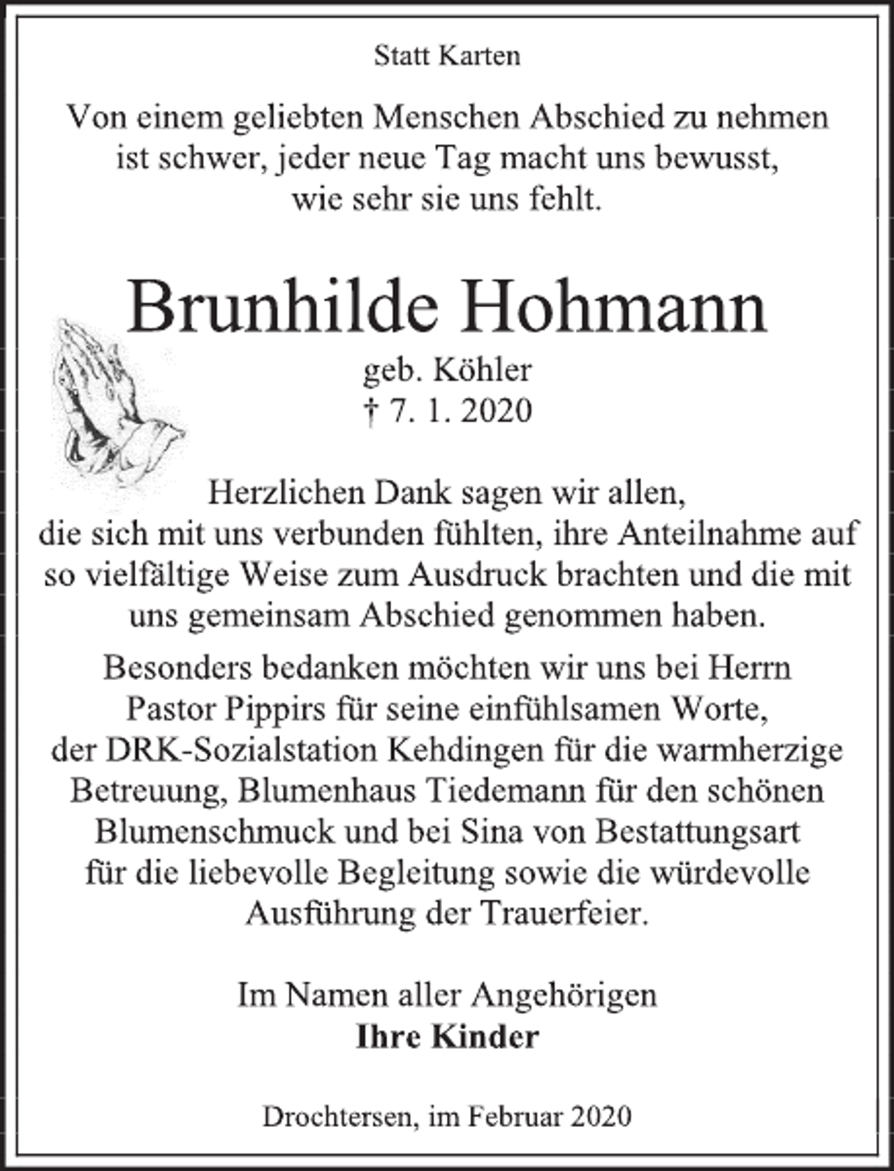 <p>Statt Karten<br />Von einem geliebten Menschen Abschied zu nehmen<br />ist schwer, jeder neue Tag macht uns bewusst,<br />wie sehr sie uns fehlt.<br />Brunhilde Hohmann<br />geb. Köhler<br />† 7. 1. 2020<br />Herzlichen Dank sagen wir allen,<br />die sich mit uns verbunden fühlten, ihre Anteilnahme<br />auf so vielfältige Weise zum Ausdruck brachten und die mit<br />uns gemeinsam Abschied genommen haben.<br />Besonders bedanken möchten wir uns bei Herrn<br />Pastor Pippirs für seine einfühlsamen Worte,<br />der DRK-Sozialstation Kehdingen für die warmherzige<br />Betreuung, Blumenhaus Tiedemann für den schönen Blumenschmuck und bei Sina von Bestattungsart<br />für die liebevolle Begleitung sowie die würdevolle<br />Ausführung der Trauerfeier.<br />Im Namen aller Angehörigen<br />Ihre Kinder<br />Drochtersen, im Februar 2020</p>