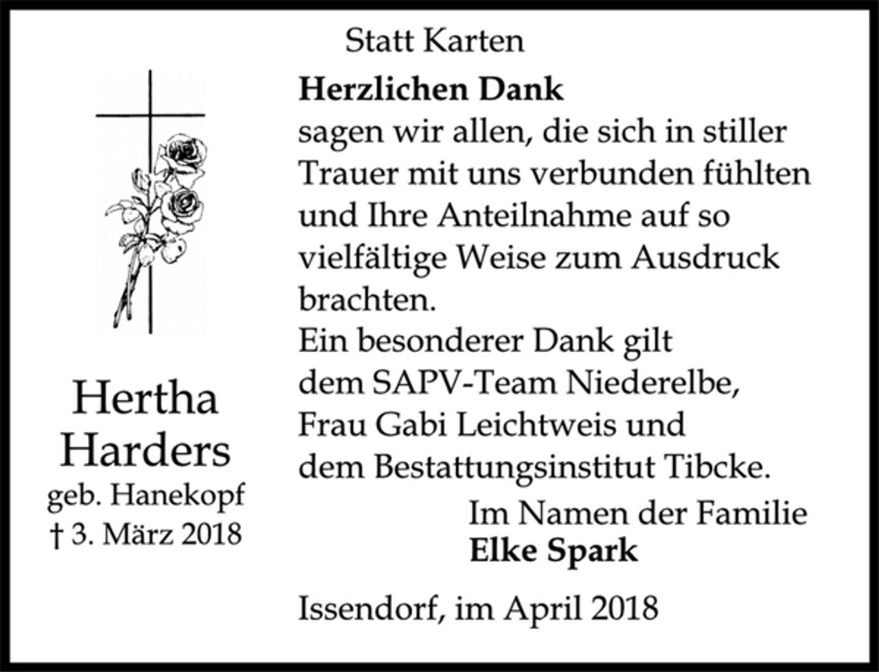 <p>Statt Karten<br />Hertha<br />Harders<br />geb. Hanekopf<br />† 3. März 2018<br />Herzlichen Dank<br />sagen wir allen, die sich in stiller<br />Trauer mit uns verbunden fühlten<br />und Ihre Anteilnahme auf so<br />vielfältige Weise zum Ausdruck<br />brachten.<br />Ein besonderer Dank gilt<br />dem SAPV-Team Niederelbe,<br />Frau Gabi Leichtweis und<br />dem Bestattungsinstitut Tibcke.<br />Im Namen der Familie<br />Elke Spark<br />Issendorf, im April 2018</p>