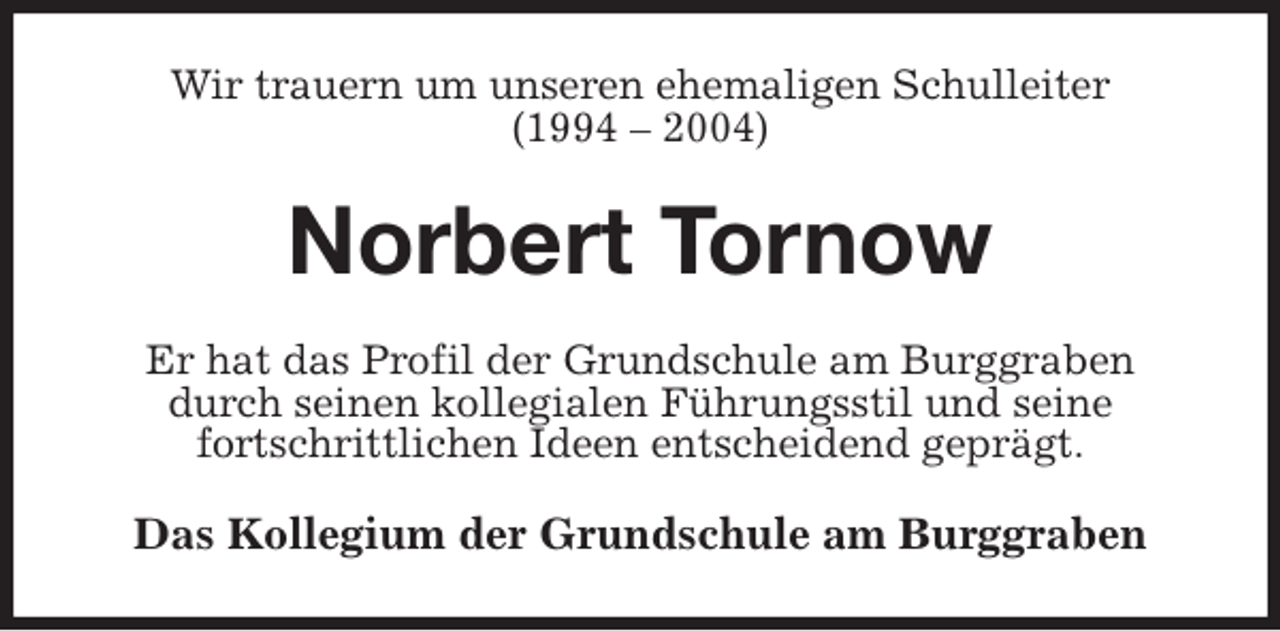 <p>Wir trauern um unseren ehemaligen Schulleiter<br />(1994 – 2004)<br />Norbert Tornow<br />Er hat das Profil der Grundschule am Burggraben durch seinen kollegialen Führungsstil und seine<br />fortschrittlichen Ideen entscheidend geprägt.<br />Das Kollegium der Grundschule am Burggraben</p>
