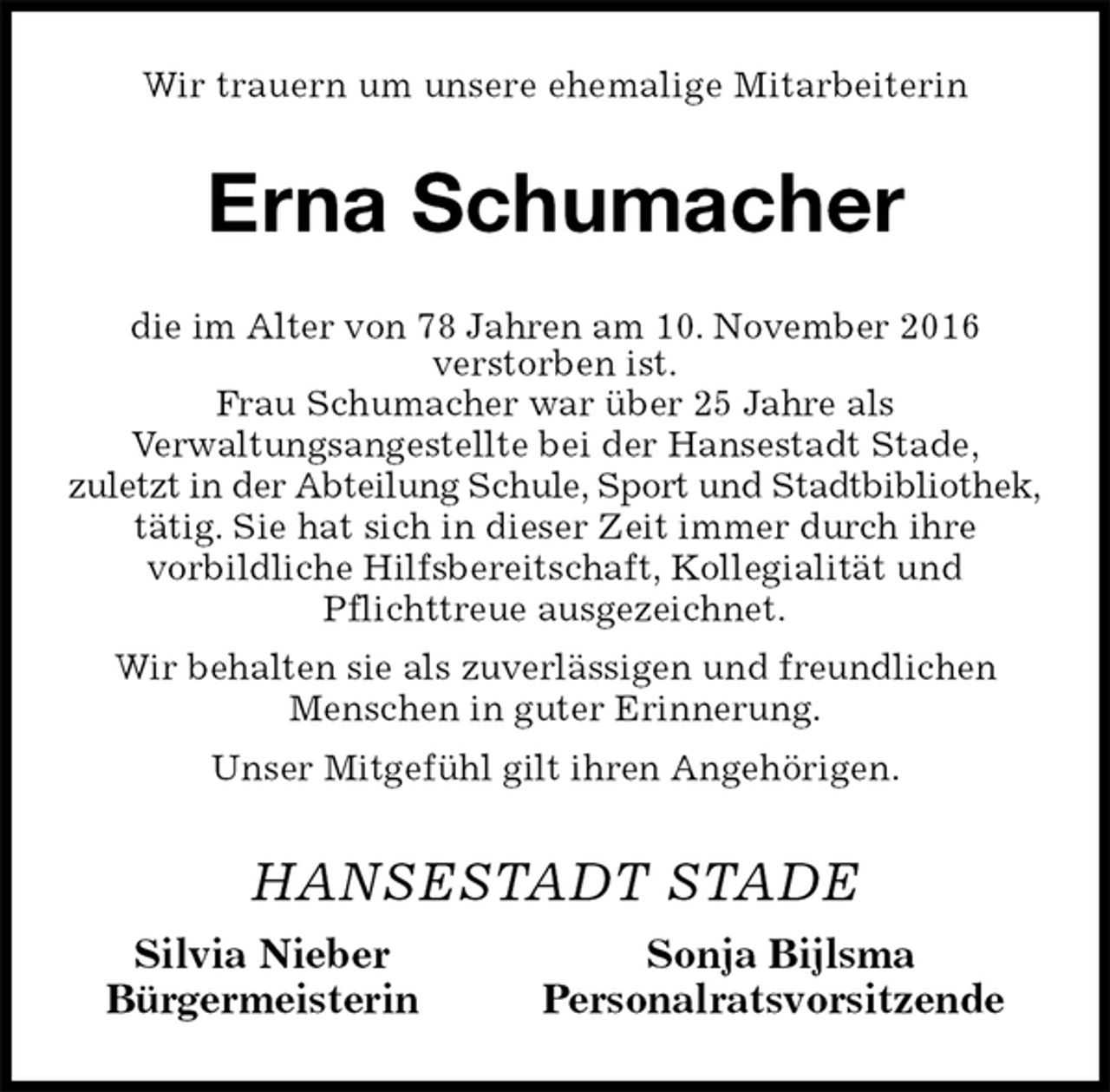 <p>Wir trauern um unsere ehemalige Mitarbeiterin<br />Erna Schumacher<br />die im Alter von 78 Jahren am 10. November 2016<br />verstorben ist.<br />Frau Schumacher war über 25 Jahre als<br />Verwaltungsangestellte bei der Hansestadt Stade,<br />zuletzt in der Abteilung Schule, Sport und Stadtbibliothek, tätig. Sie hat sich in dieser Zeit immer durch ihre<br />vorbildliche Hilfsbereitschaft, Kollegialität und<br />Pflichttreue ausgezeichnet.<br />Wir behalten sie als zuverlässigen und freundlichen<br />Menschen in guter Erinnerung.<br />Unser Mitgefühl gilt ihren Angehörigen.<br />HANSESTADT STADE<br />Silvia Nieber Sonja Bijlsma<br />Bürgermeisterin Personalratsvorsitzende</p>