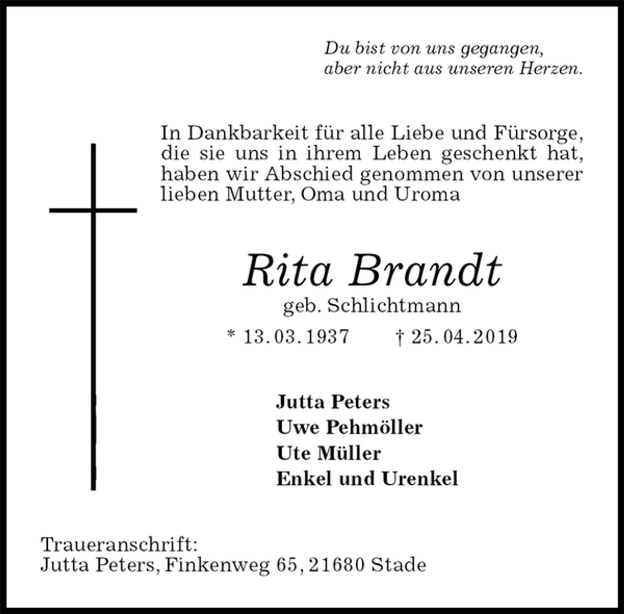 <p>Du bist von uns gegangen,<br />aber nicht aus unseren Herzen.<br />In Dankbarkeit für alle Liebe und Fürsorge,<br />die sie uns in ihrem Leben geschenkt hat, haben wir Abschied genommen von unserer lieben Mutter, Oma und Uroma<br />Rita Brandt<br />geb. Schlichtmann<br />* 13. 03. 1937 † 25. 04. 2019<br />Jutta Peters<br />Uwe Pehmöller<br />Ute Müller<br />Enkel und Urenkel<br />Traueranschrift:<br />Jutta Peters, Finkenweg 65, 21680 Stade</p>