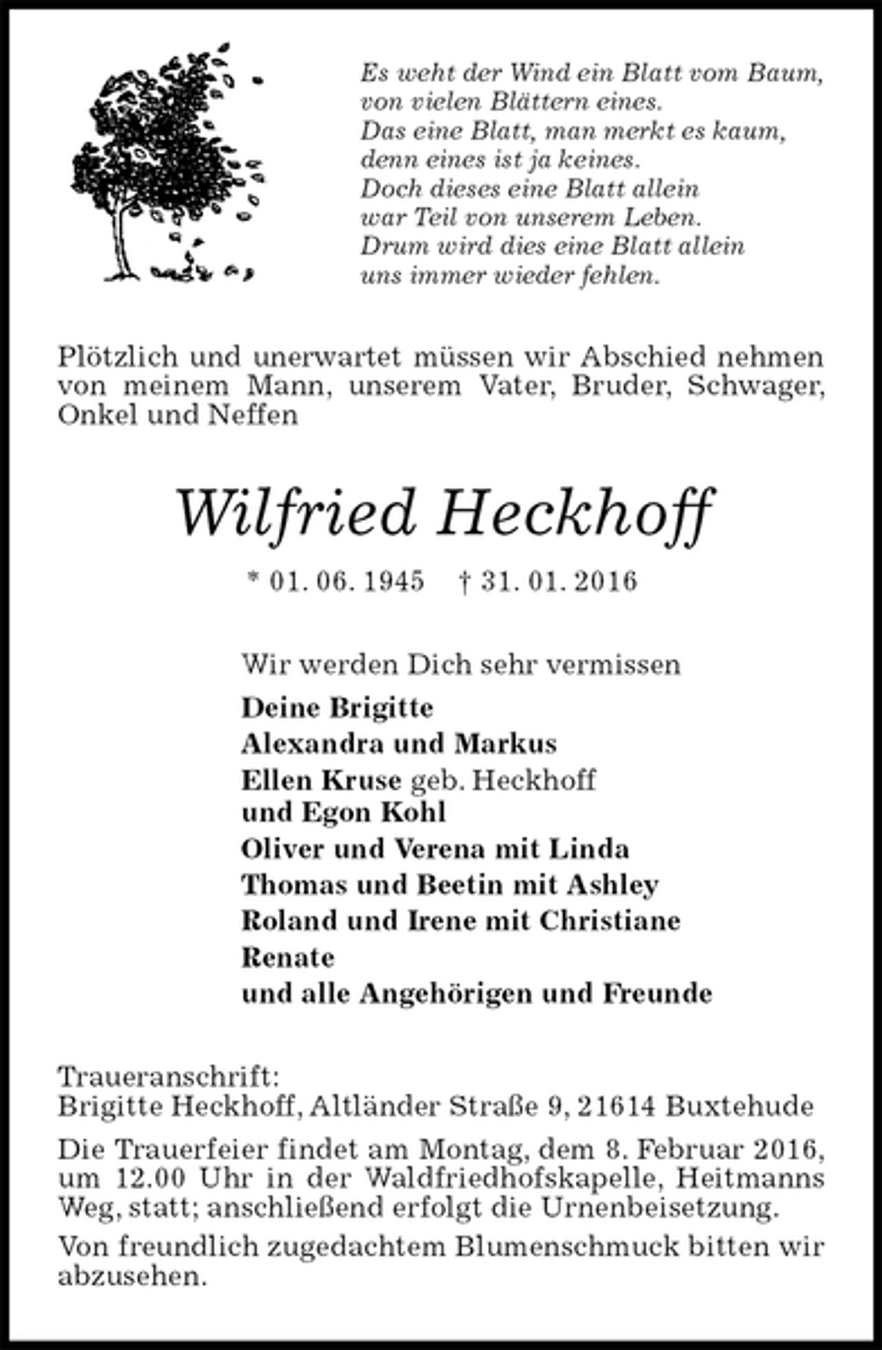 <p>Es weht der Wind ein Blatt vom Baum,<br />von vielen Blättern eines.<br />Das eine Blatt, man merkt es kaum,<br />denn eines ist ja keines.<br />Doch dieses eine Blatt allein<br />war Teil von unserem Leben.<br />Drum wird dies eine Blatt allein<br />uns immer wieder fehlen.<br />Plötzlich und unerwartet müssen wir Abschied nehmen von meinem Mann, unserem Vater, Bruder, Schwager, Onkel und Neffen<br />Wilfried Heckhoff<br />* 01. 06. 1945 † 31. 01. 2016<br />Wir werden Dich sehr vermissen<br />Deine Brigitte<br />Alexandra und Markus<br />Ellen Kruse geb. Heckhoff<br />und Egon Kohl<br />Oliver und Verena mit Linda<br />Thomas und Beetin mit Ashley<br />Roland und Irene mit Christiane<br />Renate<br />und alle Angehörigen und Freunde<br />Traueranschrift:<br />Brigitte Heckhoff, Altländer Straße 9, 21614 Buxtehude<br />Die Trauerfeier findet am Montag, dem 8. Februar 2016, um 12.00 Uhr in der Waldfriedhofskapelle, Heitmanns Weg, statt; anschließend erfolgt die Urnenbeisetzung.<br />Von freundlich zugedachtem Blumenschmuck bitten wir abzusehen.</p>