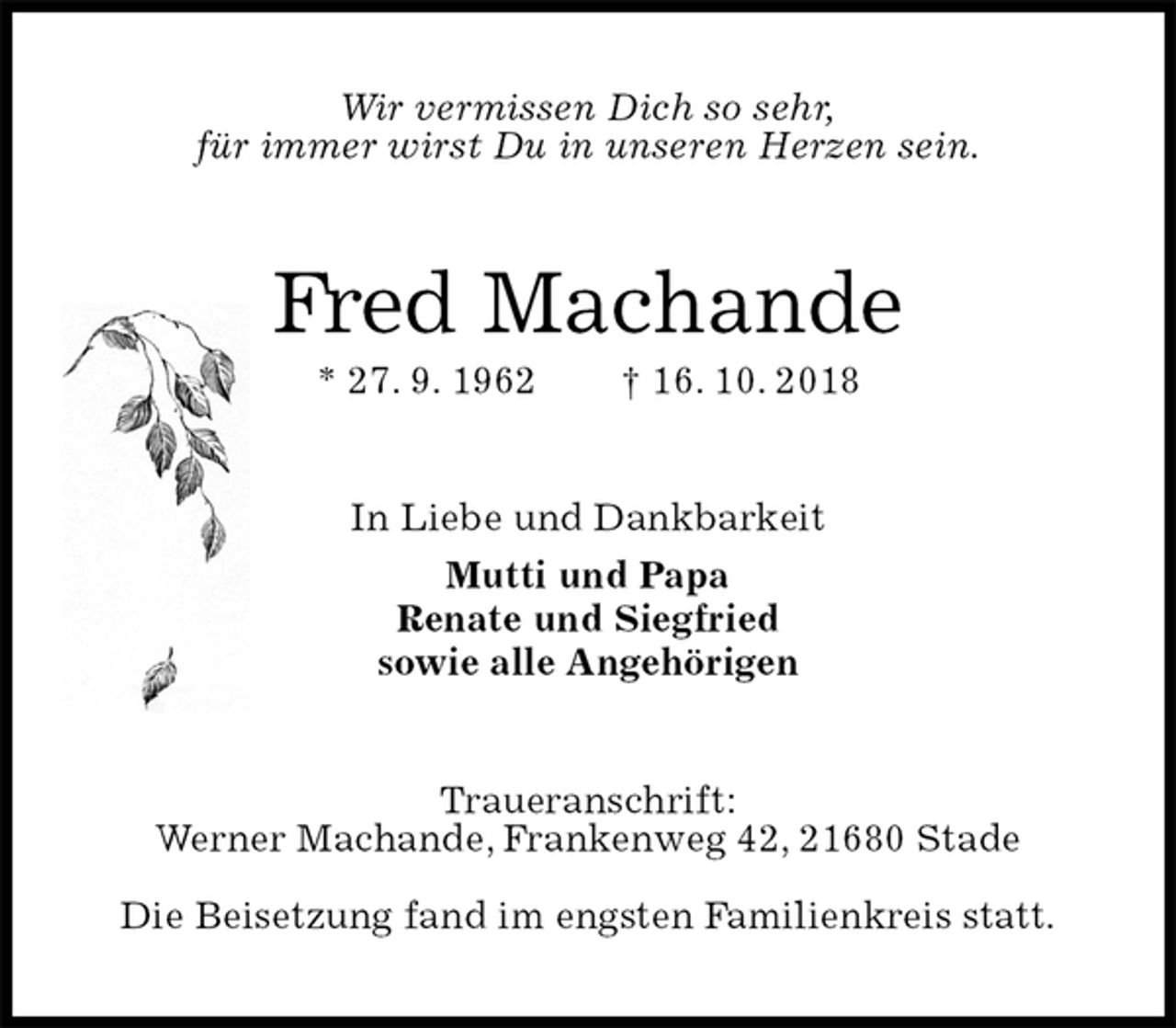 <p>Wir vermissen Dich so sehr,<br />für immer wirst Du in unseren Herzen sein.<br />Fred Machande<br />* 27. 9. 1962 † 16. 10. 2018<br />In Liebe und Dankbarkeit<br />Mutti und Papa<br />Renate und Siegfried<br />sowie alle Angehörigen<br />Traueranschrift:<br />Werner Machande, Frankenweg 42, 21680 Stade</p><p>Die Beisetzung fand im engsten Familienkreis statt.</p>