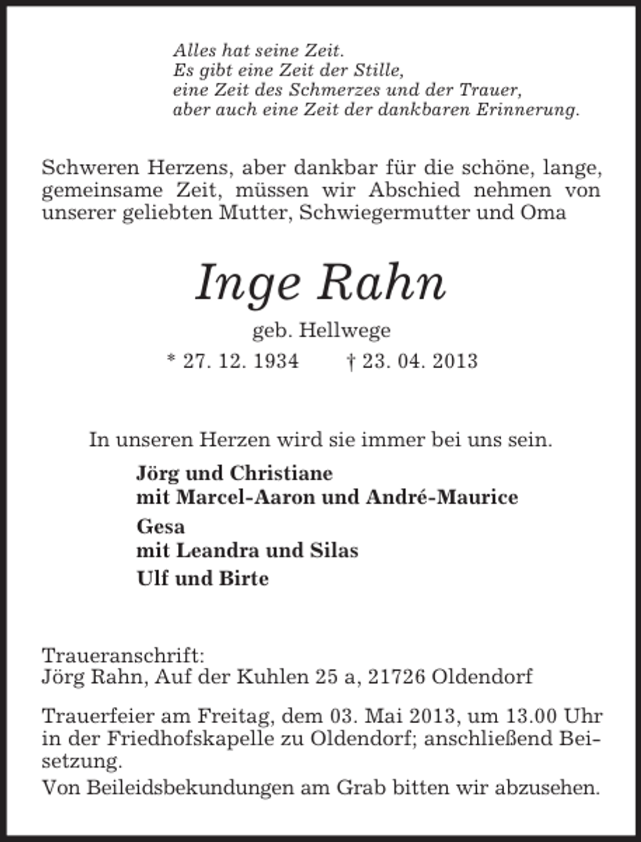 <p>Alles hat seine Zeit.<br />Es gibt eine Zeit der Stille,<br />eine Zeit des Schmerzes und der Trauer,<br />aber auch eine Zeit der dankbaren Erinnerung.</p><p>Schweren Herzens, aber dankbar für die schöne, lange,<br />gemeinsame Zeit, müssen wir Abschied nehmen von<br />unserer geliebten Mutter, Schwiegermutter und Oma</p><p>Inge Rahn<br />geb. Hellwege<br />* 27. 12. 1934<br />† 23. 04. 2013</p><p>In unseren Herzen wird sie immer bei uns sein.<br />Jörg und Christiane<br />mit Marcel-Aaron und André-Maurice<br />Gesa<br />mit Leandra und Silas<br />Ulf und Birte</p><p>Traueranschrift:<br />Jörg Rahn, Auf der Kuhlen 25 a, 21726 Oldendorf<br />Trauerfeier am Freitag, dem 03. Mai 2013, um 13.00 Uhr<br />in der Friedhofskapelle zu Oldendorf; anschließend Beisetzung.<br />Von Beileidsbekundungen am Grab bitten wir abzusehen.</p>
