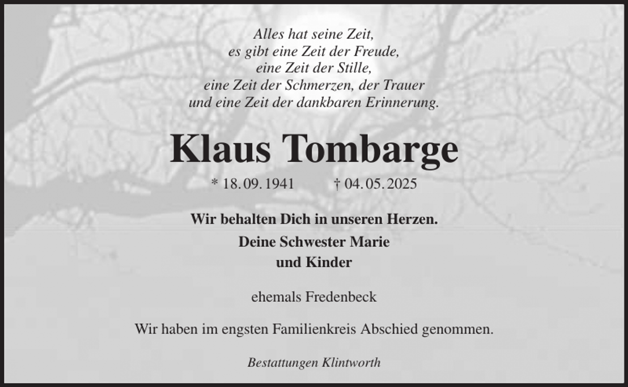 <p>Alles hat seine Zeit,<br />es gibt eine Zeit der Freude,<br />eine Zeit der Stille,<br />eine Zeit der Schmerzen, der Trauer<br />und eine Zeit der dankbaren Erinnerung.<br />Klaus Tombarge<br />* 18. 09. 1941 † 04. 05. 2025<br />Wir behalten Dich in unseren Herzen.<br />Deine Schwester Marie<br />und Kinder<br />ehemals Fredenbeck<br />Wir haben im engsten Familienkreis Abschied genommen.<br />Bestattungen Klintworth</p>