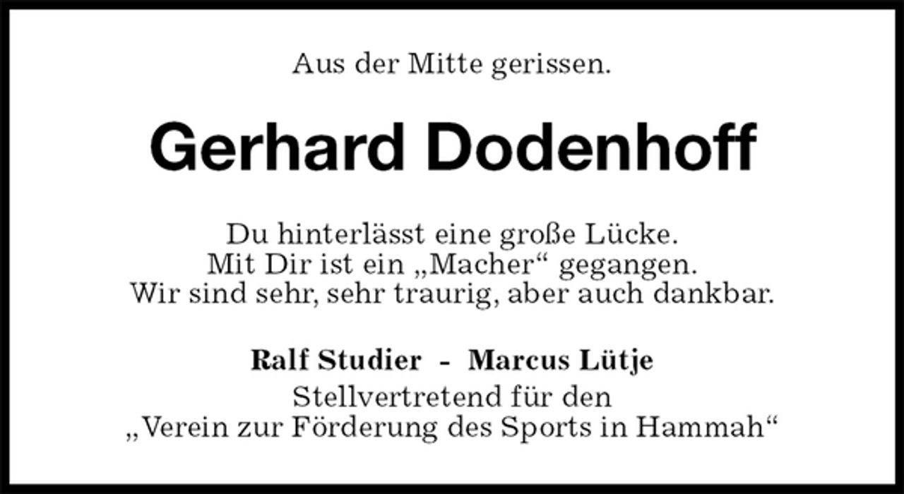 <p>Aus der Mitte gerissen.<br />Gerhard Dodenhoff<br />Du hinterlässt eine große Lücke.<br />Mit Dir ist ein „Macher“ gegangen.<br />Wir sind sehr, sehr traurig, aber auch dankbar.<br />Ralf Studier - Marcus Lütje<br />Stellvertretend für den<br />„Verein zur Förderung des Sports in Hammah“</p>