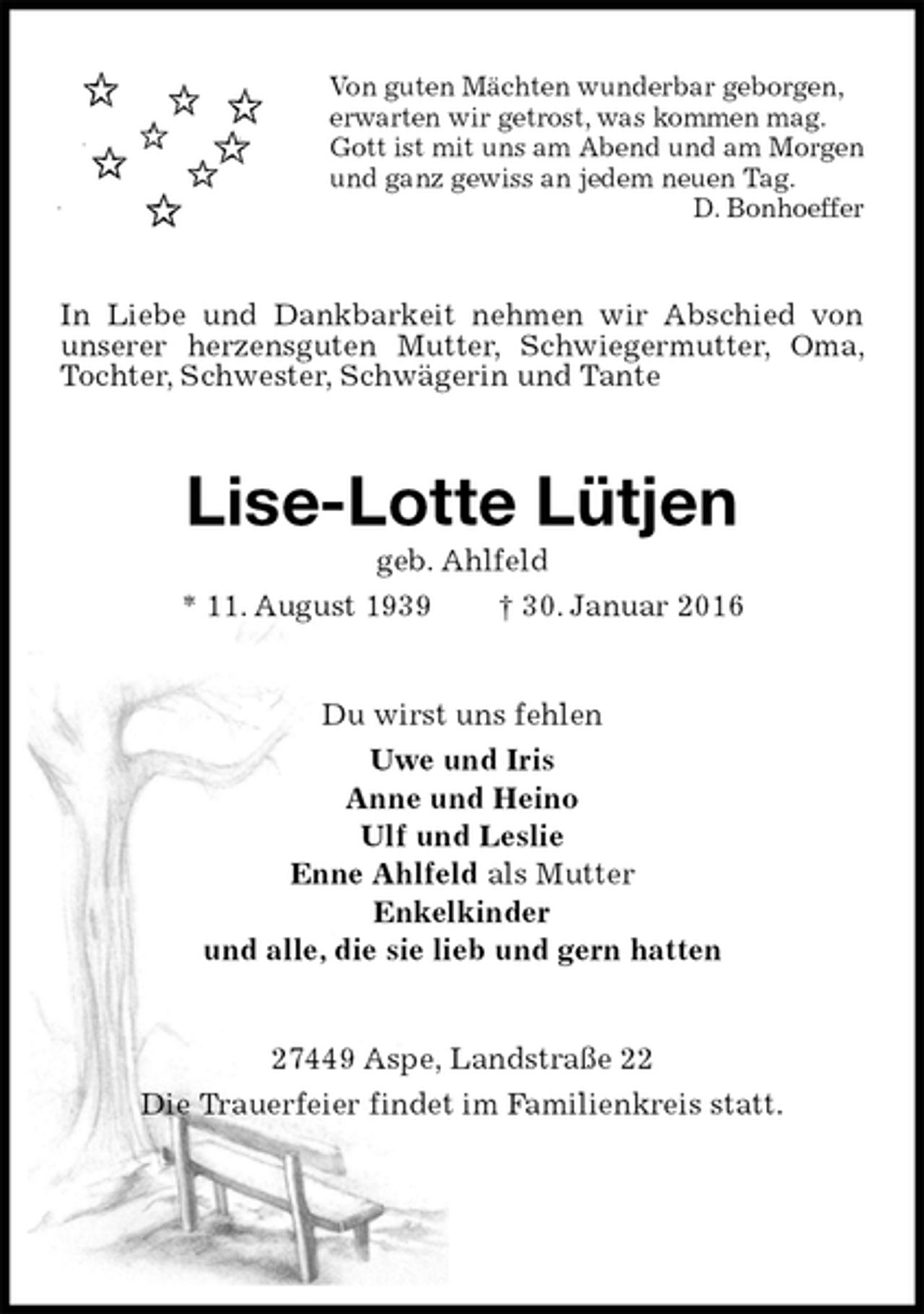 <p>Von guten Mächten wunderbar geborgen,<br />erwarten wir getrost, was kommen mag.<br />Gott ist mit uns am Abend und am Morgen<br />und ganz gewiss an jedem neuen Tag.<br />D. Bonhoeffer<br />In Liebe und Dankbarkeit nehmen wir Abschied von unserer herzensguten Mutter, Schwiegermutter, Oma, Tochter, Schwester, Schwägerin und Tante<br />Lise-Lotte Lütjen<br />geb. Ahlfeld<br />* 11. August 1939 † 30. Januar 2016<br />Du wirst uns fehlen<br />Uwe und Iris<br />Anne und Heino<br />Ulf und Leslie<br />Enne Ahlfeld als Mutter<br />Enkelkinder<br />und alle, die sie lieb und gern hatten<br />27449 Aspe, Landstraße 22<br />Die Trauerfeier findet im Familienkreis statt.</p>