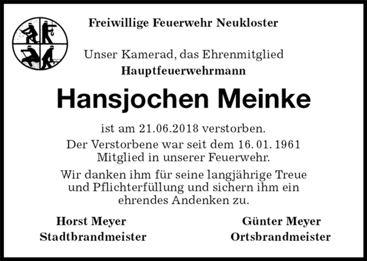 <p>Unser Kamerad, das Ehrenmitglied<br />Hauptfeuerwehrmann<br />Hansjochen Meinke<br />Horst Meyer Günter Meyer<br />Stadtbrandmeister Ortsbrandmeister<br />ist am 21.06.2018 verstorben.<br />Der Verstorbene war seit dem 16. 01. 1961<br />Mitglied in unserer Feuerwehr.<br />Wir danken ihm für seine langjährige Treue<br />und Pflichterfüllung und sichern ihm ein<br />ehrendes Andenken zu.<br />Freiwillige Feuerwehr Neukloster</p>