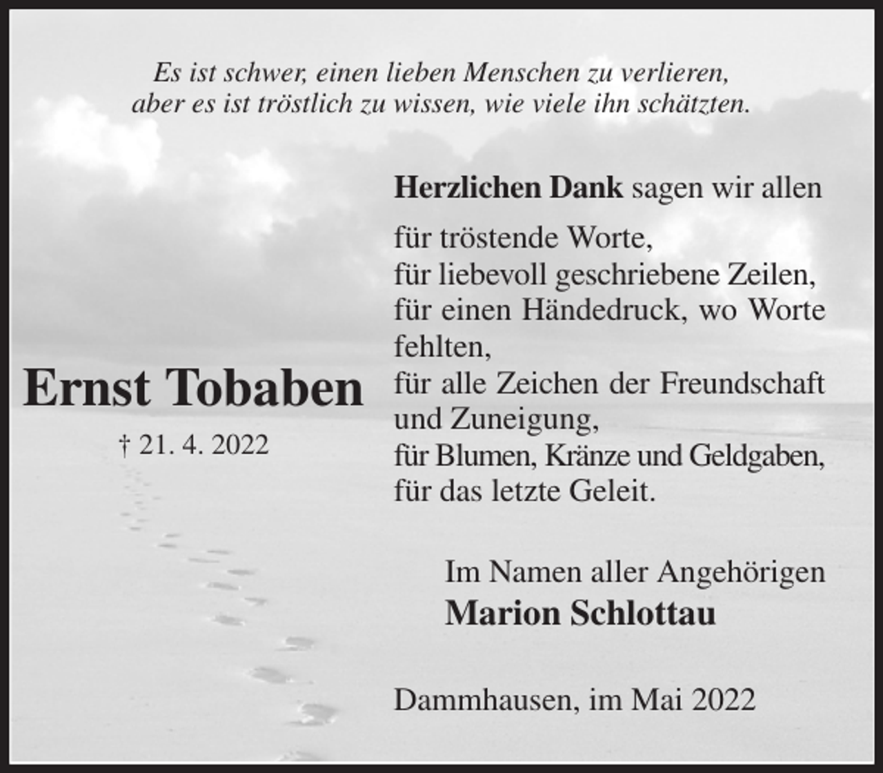 <p>Es ist schwer, einen lieben Menschen zu verlieren,<br />aber es ist tröstlich zu wissen, wie viele ihn schätzten.<br />Herzlichen Dank sagen wir allen<br />für tröstende Worte,<br />für liebevoll geschriebene Zeilen,<br />für einen Händedruck, wo Worte fehlten,<br />für alle Zeichen der Freundschaft<br />und Zuneigung,<br />für Blumen, Kränze und Geldgaben,<br />für das letzte Geleit.<br />Im Namen aller Angehörigen<br />Marion Schlottau<br />Dammhausen, im Mai 2022<br />Ernst Tobaben<br />† 21. 4. 2022</p>