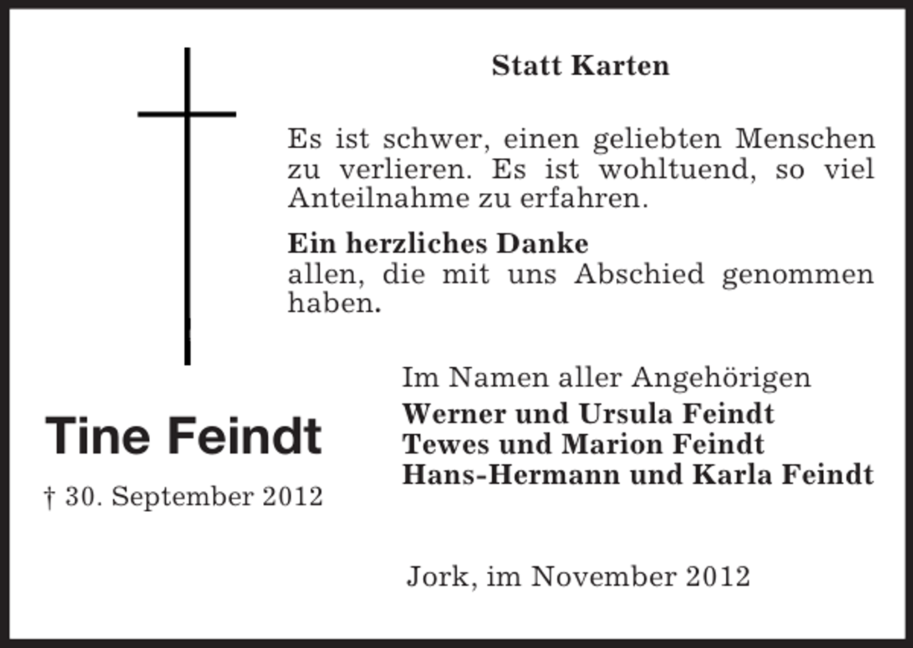 <p>Statt Karten<br />Es ist schwer, einen geliebten Menschen<br />zu verlieren. Es ist wohltuend, so viel<br />Anteilnahme zu erfahren.<br />Ein herzliches Danke<br />allen, die mit uns Abschied genommen<br />haben.</p><p>Tine Feindt</p><p>Im Namen aller Angehörigen<br />Werner und Ursula Feindt<br />Tewes und Marion Feindt<br />Hans-Hermann und Karla Feindt</p><p>† 30. September 2012</p><p>Jork, im November 2012</p>
