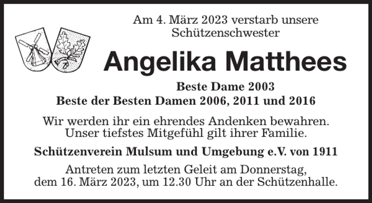 <p>Am 4. März 2023 verstarb unsere<br />Schützenschwester<br />Angelika Matthees</p><p>Beste Dame 2003<br />Beste der Besten Damen 2006, 2011 und 2016<br />Wir werden ihr ein ehrendes Andenken bewahren.<br />Unser tiefstes Mitgefühl gilt ihrer Familie.<br />Schützenverein Mulsum und Umgebung e.V. von 1911<br />Antreten zum letzten Geleit am Donnerstag,<br />dem 16. März 2023, um 12.30 Uhr an der Schützenhalle.</p>