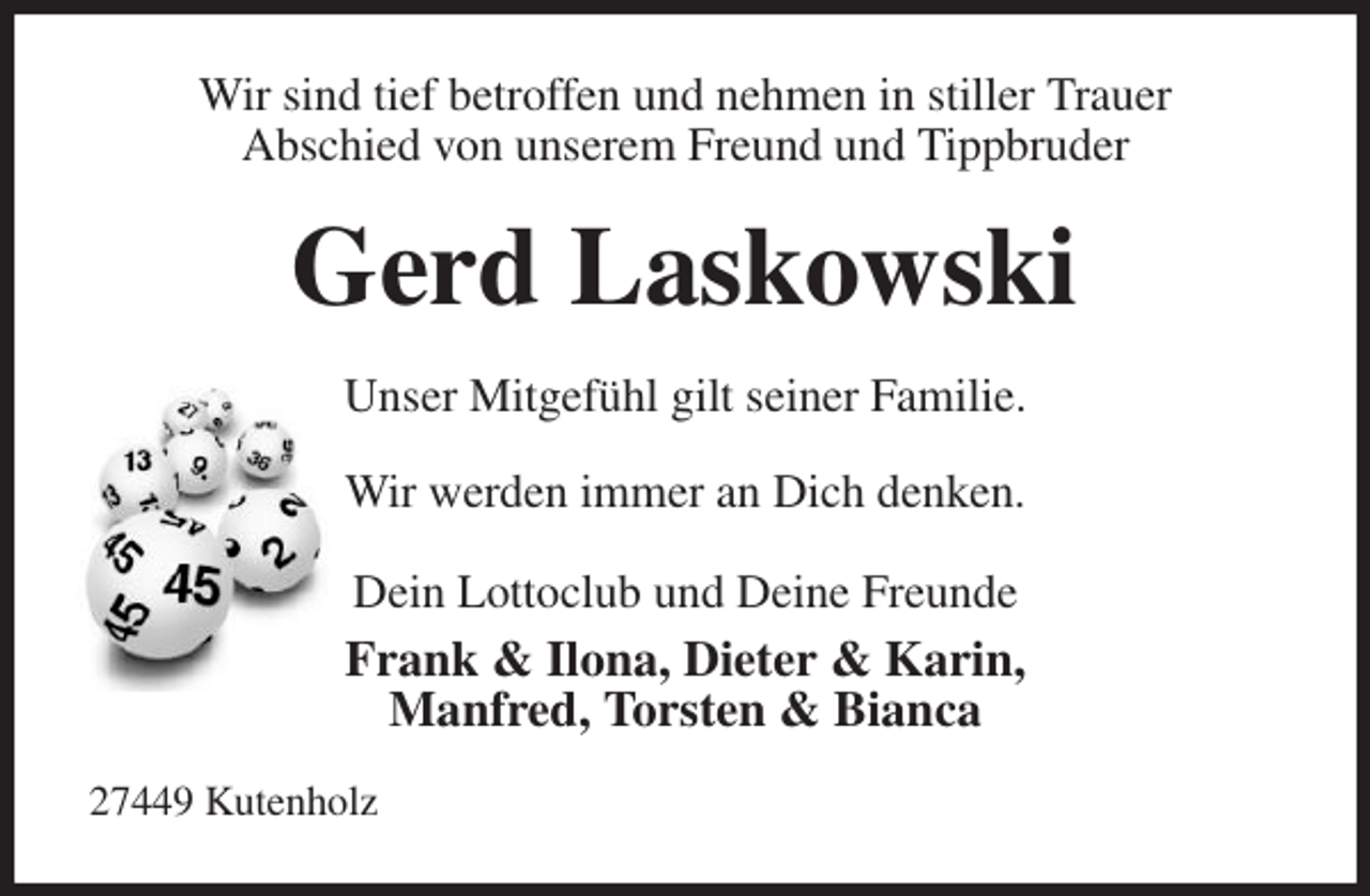 <p>Wir sind tief betroffen und nehmen in stiller Trauer<br />Abschied von unserem Freund und Tippbruder<br />Gerd Laskowski<br />Unser Mitgefühl gilt seiner Familie.<br />Wir werden immer an Dich denken.<br />Dein Lottoclub und Deine Freunde<br />Frank &amp; Ilona, Dieter &amp; Karin,<br />Manfred, Torsten &amp; Bianca<br />27449 Kutenholz</p>