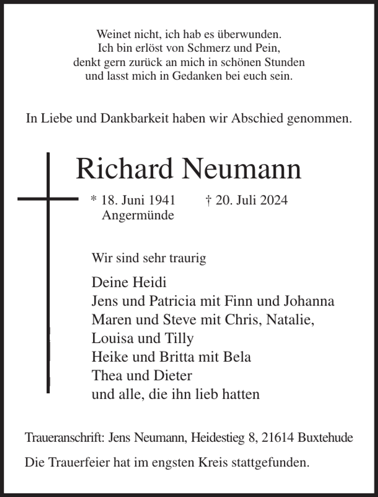 <p>Weinet nicht, ich hab es überwunden.<br />Ich bin erlöst von Schmerz und Pein,<br />denkt gern zurück an mich in schönen Stunden<br />und lasst mich in Gedanken bei euch sein.<br />In Liebe und Dankbarkeit haben wir Abschied genommen.<br />Richard Neumann<br />* 18. Juni 1941 † 20. Juli 2024<br />Angermünde<br />Wir sind sehr traurig<br />Deine Heidi<br />Jens und Patricia mit Finn und Johanna<br />Maren und Steve mit Chris, Natalie,<br />Louisa und Tilly<br />Heike und Britta mit Bela<br />Thea und Dieter<br />und alle, die ihn lieb hatten<br />Traueranschrift: Jens Neumann, Heidestieg 8, 21614 Buxtehude<br />Die Trauerfeier hat im engsten Kreis stattgefunden.</p>
