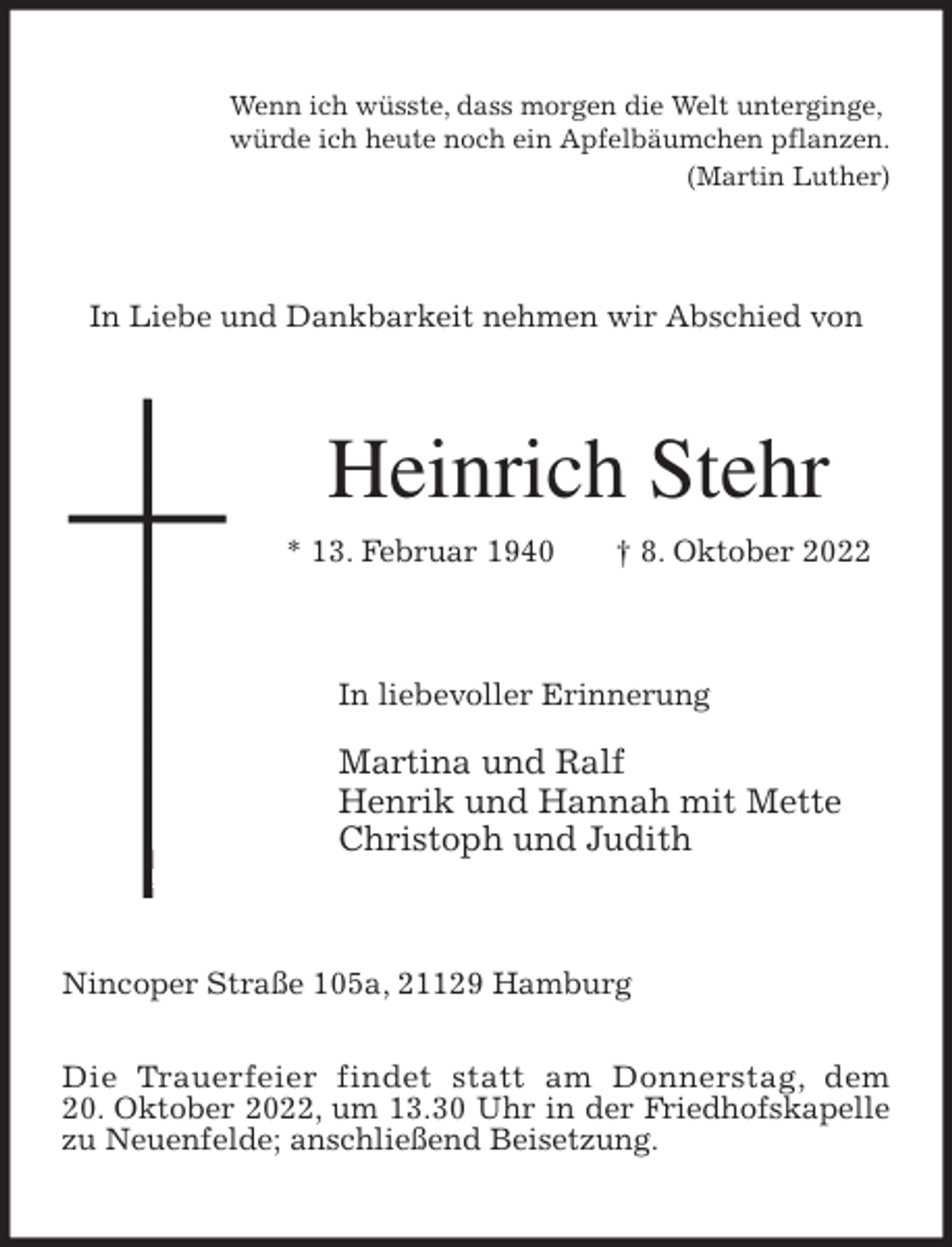<p>Wenn ich wüsste, dass morgen die Welt unterginge,<br />würde ich heute noch ein Apfelbäumchen pflanzen.<br />(Martin Luther)<br />In Liebe und Dankbarkeit nehmen wir Abschied von<br />Heinrich Stehr<br />* 13. Februar 1940 † 8. Oktober 2022<br />In liebevoller Erinnerung</p><p>Martina und Ralf<br />Henrik und Hannah mit Mette<br />Christoph und Judith<br />Nincoper Straße 105a, 21129 Hamburg</p><p>Die Trauerfeier findet statt am Donnerstag, dem<br />20. Oktober 2022, um 13.30 Uhr in der Friedhofskapelle zu Neuenfelde; anschließend Beisetzung.</p>