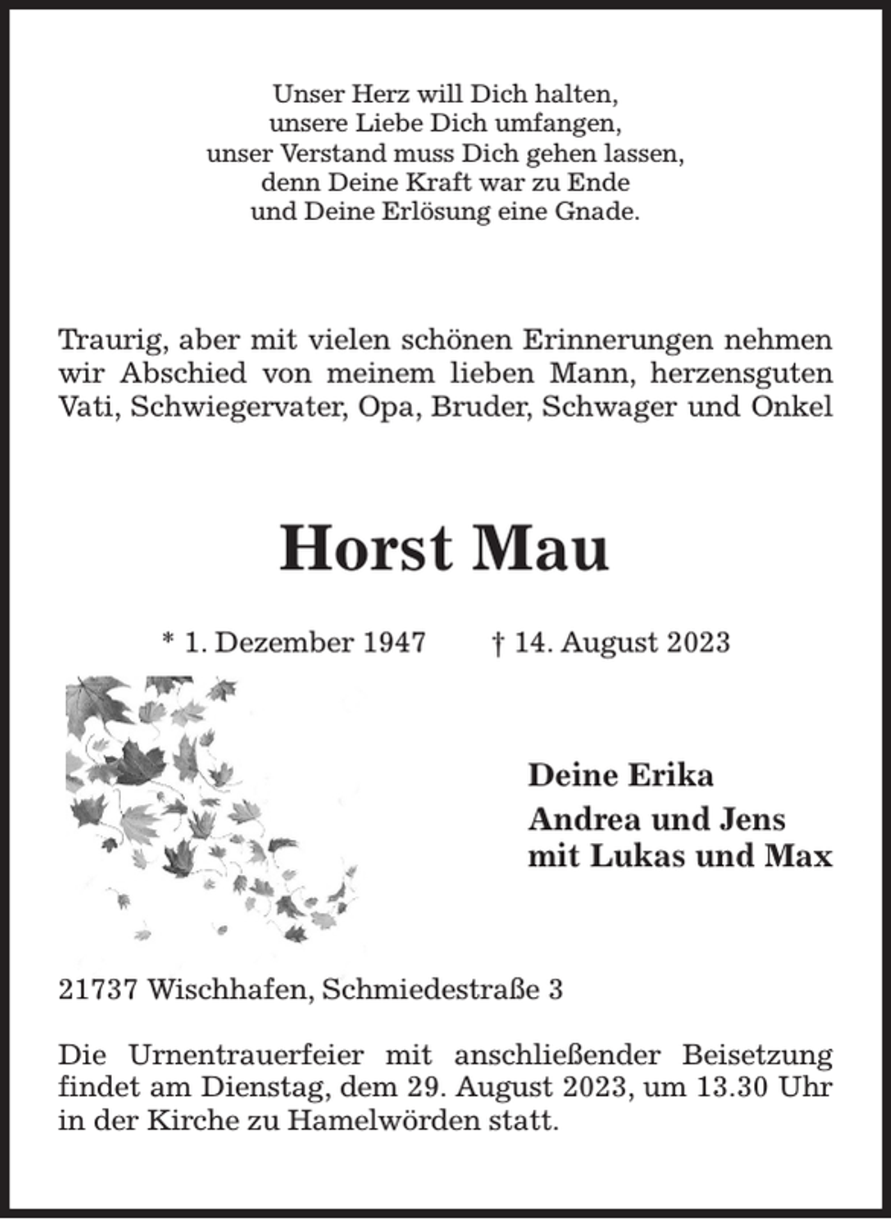 <p>Unser Herz will Dich halten,<br />unsere Liebe Dich umfangen,<br />unser Verstand muss Dich gehen lassen,<br />denn Deine Kraft war zu Ende<br />und Deine Erlösung eine Gnade.<br />Traurig, aber mit vielen schönen Erinnerungen nehmen<br />wir Abschied von meinem lieben Mann, herzensguten<br />Vati, Schwiegervater, Opa, Bruder, Schwager und Onkel<br />Horst Mau</p><p>* 1. Dezember 1947 † 14. August 2023<br />Deine Erika<br />Andrea und Jens<br />mit Lukas und Max<br />21737 Wischhafen, Schmiedestraße 3</p><p>Die Urnentrauerfeier mit anschließender Beisetzung<br />findet am Dienstag, dem 29. August 2023, um 13.30 Uhr<br />in der Kirche zu Hamelwörden statt.</p>