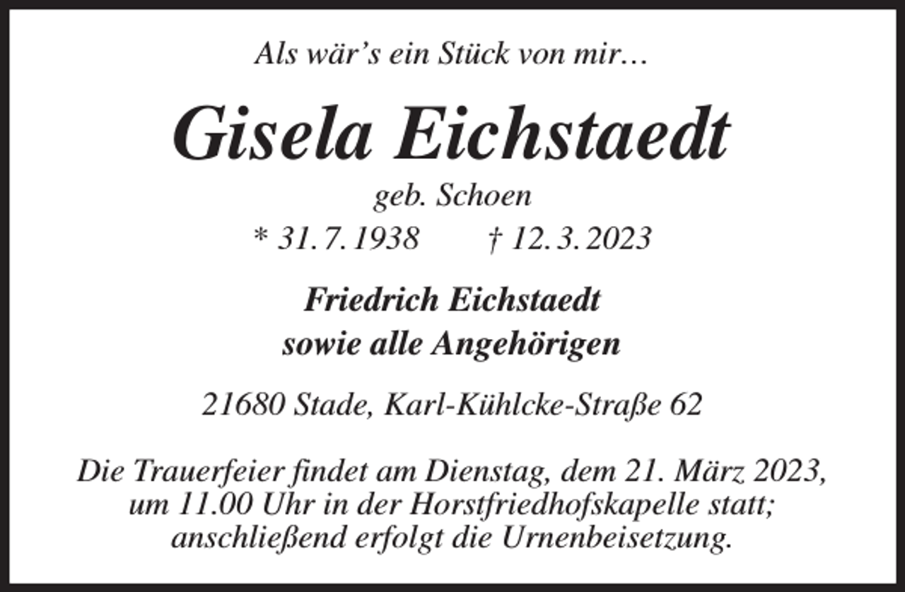<p>Als wär's ein Stück von mir…<br />Gisela Eichstaedt<br />geb. Schoen<br />* 31. 7. 1938 † 12. 3. 2023<br />Friedrich Eichstaedt<br />sowie alle Angehörigen<br />21680 Stade, Karl-Kühlcke-Straße 62</p><p>Die Trauerfeier findet am Dienstag, dem 21. März 2023,<br />um 11.00 Uhr in der Horstfriedhofskapelle statt;<br />anschließend erfolgt die Urnenbeisetzung.</p>