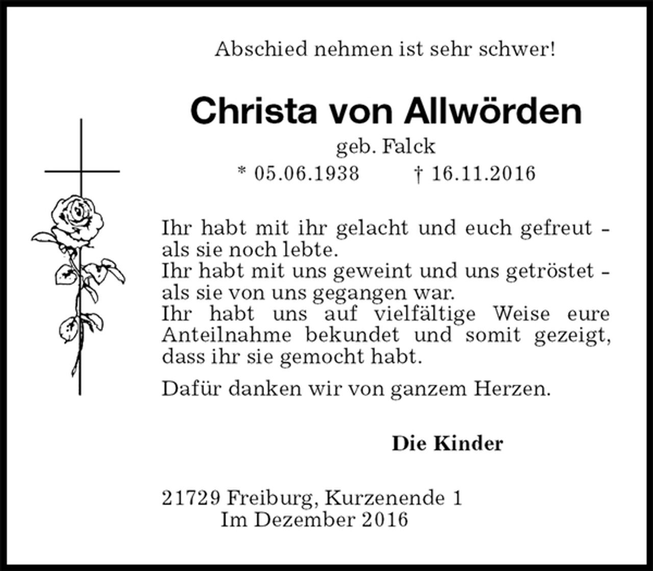 <p>Abschied nehmen ist sehr schwer!<br />Christa von Allwörden<br />geb. Falck<br />* 05.06.1938 † 16.11.2016<br />Ihr habt mit ihr gelacht und euch gefreut - als sie noch lebte.<br />Ihr habt mit uns geweint und uns getröstet - als sie von uns gegangen war.<br />Ihr habt uns auf vielfältige Weise eure<br />Anteilnahme bekundet und somit gezeigt, dass ihr sie gemocht habt.<br />Dafür danken wir von ganzem Herzen.<br />Die Kinder<br />21729 Freiburg, Kurzenende 1<br />Im Dezember 2016</p>