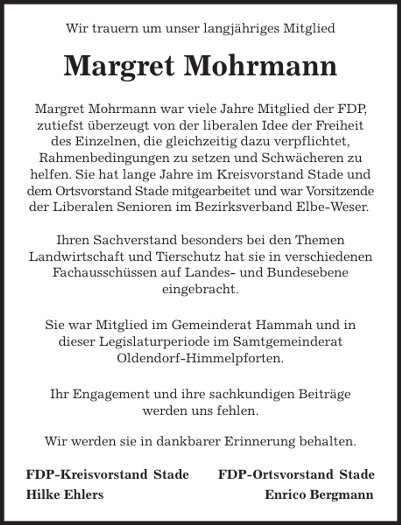 <p>Wir trauern um unser langjähriges Mitglied<br />Margret Mohrmann<br />Margret Mohrmann war viele Jahre Mitglied der FDP, zutiefst überzeugt von der liberalen Idee der Freiheit des Einzelnen, die gleichzeitig dazu verpflichtet,<br />Rahmenbedingungen zu setzen und Schwächeren zu helfen. Sie hat lange Jahre im Kreisvorstand Stade und dem Ortsvorstand Stade mitgearbeitet und war Vorsitzende der Liberalen Senioren im Bezirksverband Elbe-Weser.</p>
<p>Ihren Sachverstand besonders bei den Themen<br />Landwirtschaft und Tierschutz hat sie in verschiedenen Fachausschüssen auf Landes- und Bundesebene<br />eingebracht.</p>
<p>Sie war Mitglied im Gemeinderat Hammah und in<br />dieser Legislaturperiode im Samtgemeinderat<br />Oldendorf-Himmelpforten.</p>
<p>Ihr Engagement und ihre sachkundigen Beiträge<br />werden uns fehlen.<br />Wir werden sie in dankbarer Erinnerung behalten.<br />FDP-Kreisvorstand Stade FDP-Ortsvorstand Stade<br />Hilke Ehlers Enrico Bergmann</p>