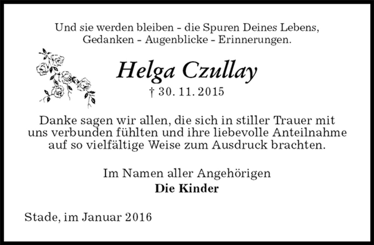 <p>Und sie werden bleiben - die Spuren Deines Lebens,<br />Gedanken - Augenblicke - Erinnerungen.<br />Helga Czullay<br />† 30. 11. 2015<br />Danke sagen wir allen, die sich in stiller Trauer mit<br />uns verbunden fühlten und ihre liebevolle Anteilnahme auf so vielfältige Weise zum Ausdruck brachten.<br />Im Namen aller Angehörigen<br />Die Kinder<br />Stade, im Januar 2016</p>