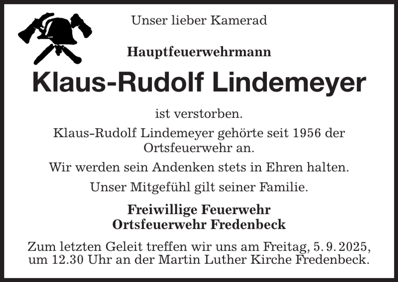 <p>Unser lieber Kamerad<br />Hauptfeuerwehrmann<br />Klaus-Rudolf Lindemeyer<br />ist verstorben.<br />Klaus-Rudolf Lindemeyer gehörte seit 1956 der<br />Ortsfeuerwehr an.<br />Wir werden sein Andenken stets in Ehren halten.<br />Unser Mitgefühl gilt seiner Familie.<br />Freiwillige Feuerwehr<br />Ortsfeuerwehr Fredenbeck<br />Zum letzten Geleit treffen wir uns am Freitag, 5. 9. 2025,<br />um 12.30 Uhr an der Martin Luther Kirche Fredenbeck.</p>