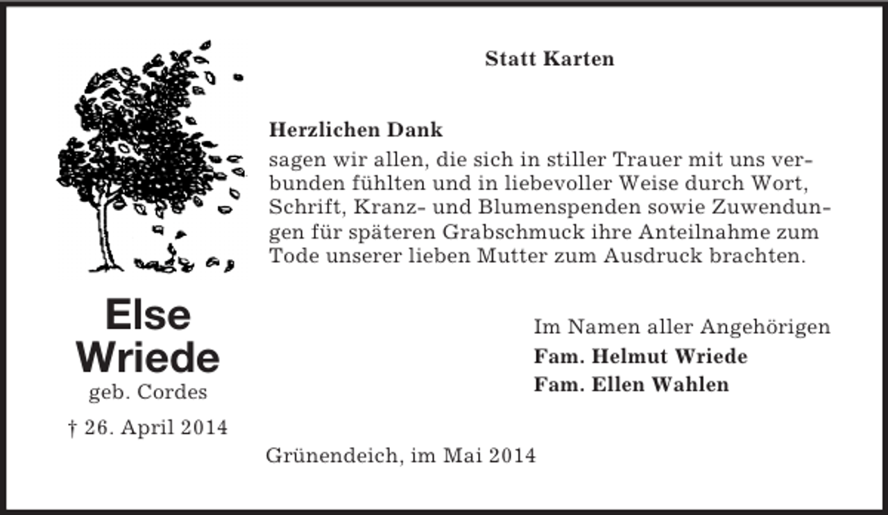 <p>Else<br />Wriede<br />geb. Cordes<br />† 26. April 2014<br />Statt Karten<br />Herzlichen Dank<br />sagen wir allen, die sich in stiller Trauer mit uns verbunden fühlten und in liebevoller Weise durch Wort, Schrift, Kranz- und Blumenspenden sowie Zuwendungen für späteren Grabschmuck ihre Anteilnahme zum Tode unserer lieben Mutter zum Ausdruck brachten.<br />Im Namen aller Angehörigen<br />Fam. Helmut Wriede<br />Fam. Ellen Wahlen<br />Grünendeich, im Mai 2014</p>