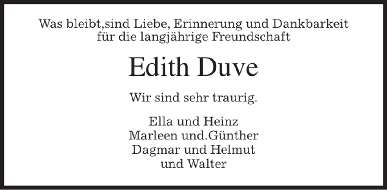 <p>Was bleibt,sind Liebe, Erinnerung und Dankbarkeit<br />für die langjährige Freundschaft<br />Edith Duve<br />Wir sind sehr traurig.<br />Ella und Heinz<br />Marleen und.Günther<br />Dagmar und Helmut<br />und Walter</p>