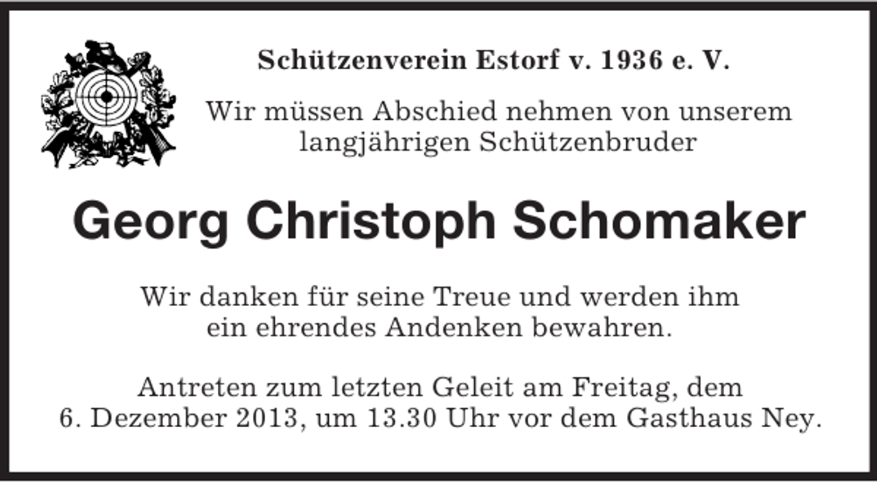 <p>Schützenverein Estorf v. 1936 e. V.<br />Wir müssen Abschied nehmen von unserem<br />langjährigen Schützenbruder</p><p>Georg Christoph Schomaker<br />Wir danken für seine Treue und werden ihm<br />ein ehrendes Andenken bewahren.<br />Antreten zum letzten Geleit am Freitag, dem<br />6. Dezember 2013, um 13.30 Uhr vor dem Gasthaus Ney.</p>