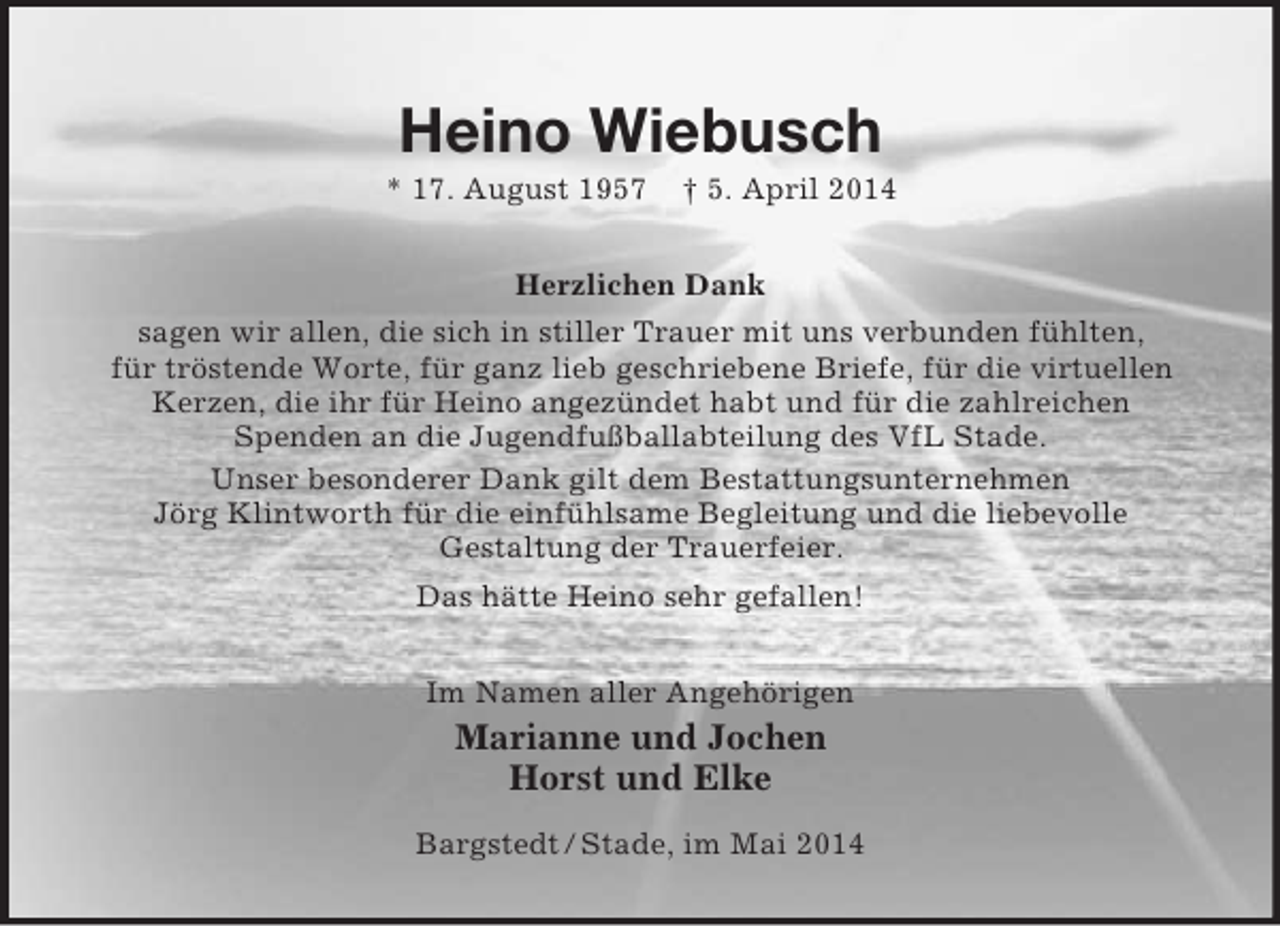 <p>Heino Wiebusch<br />* 17. August 1957 † 5. April 2014<br />Herzlichen Dank<br />sagen wir allen, die sich in stiller Trauer mit uns verbunden fühlten,<br />für tröstende Worte, für ganz lieb geschriebene Briefe, für die virtuellen Kerzen, die ihr für Heino angezündet habt und für die zahlreichen<br />Spenden an die Jugendfußballabteilung des VfL Stade.<br />Unser besonderer Dank gilt dem Bestattungsunternehmen<br />Jörg Klintworth für die einfühlsame Begleitung und die liebevolle<br />Gestaltung der Trauerfeier.<br />Das hätte Heino sehr gefallen!<br />Im Namen aller Angehörigen<br />Marianne und Jochen<br />Horst und Elke<br />Bargstedt / Stade, im Mai 2014</p>