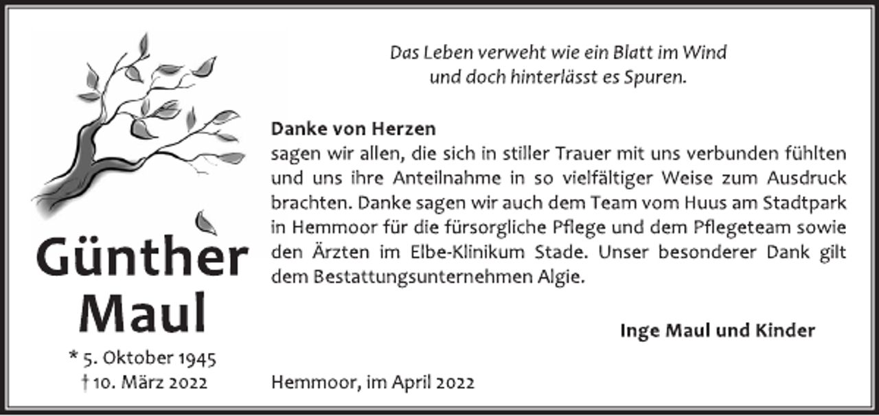 <p>Das Leben verweht wie ein Blatt im Wind<br />und doch hinterlässt es Spuren.<br />Danke von Herzen<br />sagen wir allen, die sich in stiller Trauer mit uns verbunden fühlten<br />und uns ihre Anteilnahme in so vielfältiger Weise zum Ausdruck<br />brachten. Danke sagen wir auch dem Team vom Huus am Stadtpark<br />in Hemmoor für die fürsorgliche Pflege und dem Pflegeteam sowie<br />den Ärzten im Elbe-Klinikum Stade. Unser besonderer Dank gilt<br />dem Bestattungsunternehmen Algie.<br />Inge Maul und Kinder<br />Hemmoor, im April 2022<br />Günther<br />Maul<br />* 5. Oktober 1945<br />† 10. März 2022</p>