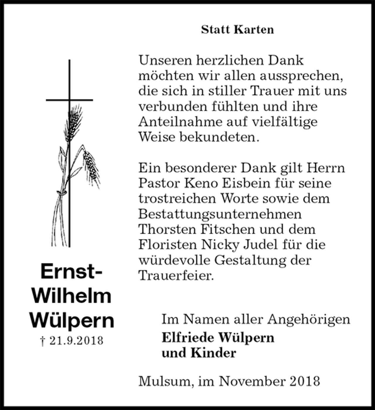 <p>Statt Karten<br />Unseren herzlichen Dank<br />möchten wir allen aussprechen, die sich in stiller Trauer mit uns verbunden fühlten und ihre<br />Anteilnahme auf vielfältige Weise bekundeten.</p><p>Ein besonderer Dank gilt Herrn Pastor Keno Eisbein für seine trostreichen Worte sowie dem Bestattungsunternehmen<br />Thorsten Fitschen und dem<br />Floristen Nicky Judel für die würdevolle Gestaltung der Trauerfeier.</p><p>Im Namen aller Angehörigen<br />Elfriede Wülpern<br />und Kinder<br />Mulsum, im November 2018<br />Ernst-<br />Wilhelm<br />Wülpern<br />† 21.9.2018</p>