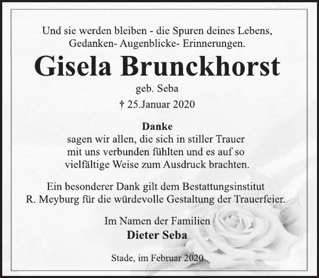 <p>Und sie werden bleiben - die Spuren deines Lebens,<br />Gedanken- Augenblicke- Erinnerungen.<br />Gisela Brunckhorst<br />geb. Seba<br />† 25.Januar 2020<br />Danke<br />sagen wir allen, die sich in stiller Trauer<br />mit uns verbunden fühlten und es auf so<br />vielfältige Weise zum Ausdruck brachten.<br />Ein besonderer Dank gilt dem Bestattungsinstitut<br />R. Meyburg für die würdevolle Gestaltung der Trauerfeier.<br />Im Namen der Familien<br />Dieter Seba<br />Stade, im Februar 2020</p>