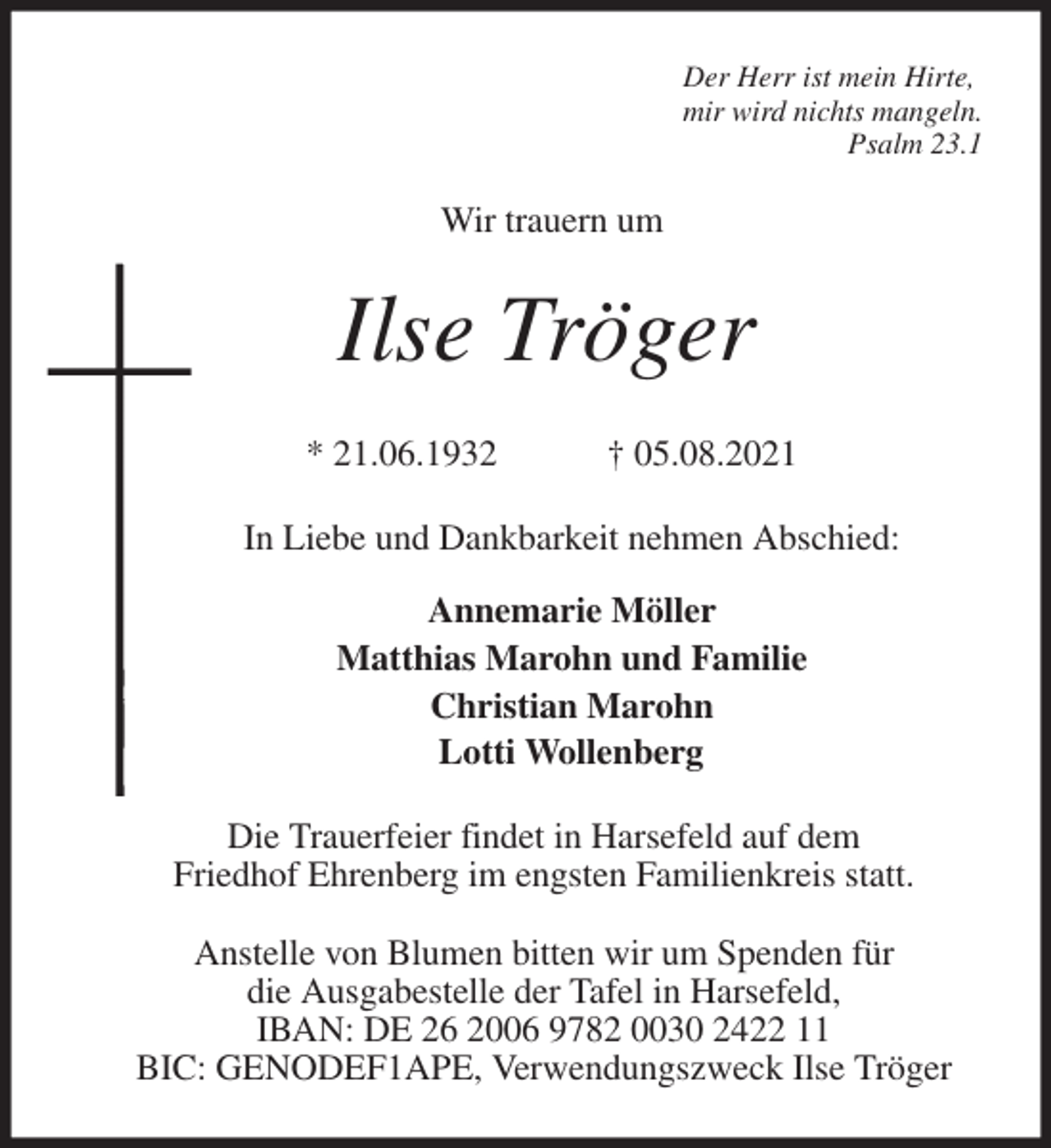 <p>Der Herr ist mein Hirte,<br />mir wird nichts mangeln.<br />Psalm 23.1<br />Wir trauern um<br />Ilse Tröger<br />* 21.06.1932 † 05.08.2021<br />In Liebe und Dankbarkeit nehmen Abschied:<br />Annemarie Möller<br />Matthias Marohn und Familie<br />Christian Marohn<br />Lotti Wollenberg<br />Die Trauerfeier findet in Harsefeld auf dem<br />Friedhof Ehrenberg im engsten Familienkreis statt.</p>
<p>Anstelle von Blumen bitten wir um Spenden für<br />die Ausgabestelle der Tafel in Harsefeld,<br />IBAN: DE 26 2006 9782 0030 2422 11<br />BIC: GENODEF1APE, Verwendungszweck Ilse Tröger</p>