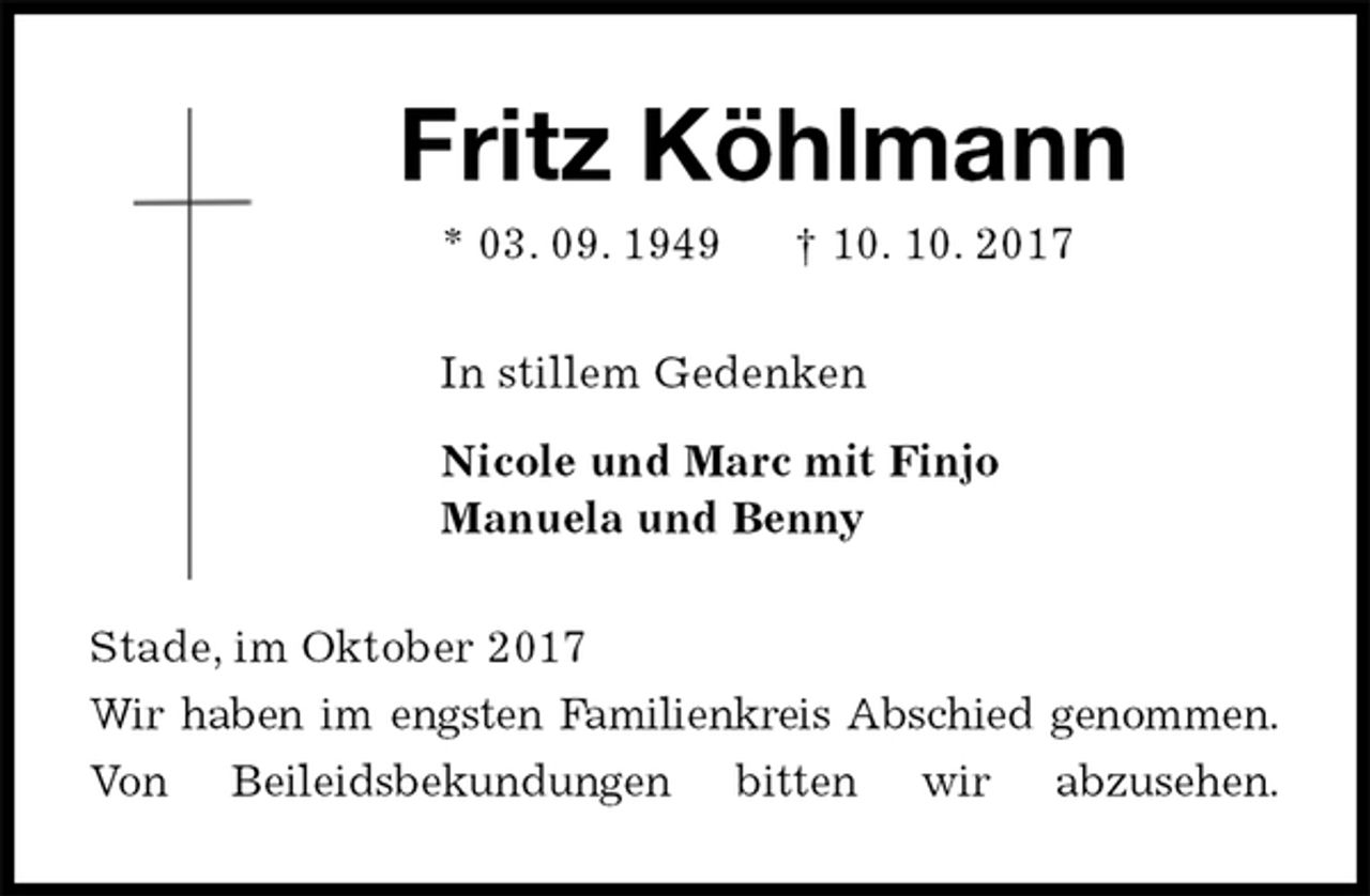 <p>Fritz Köhlmann<br />* 03. 09. 1949 † 10. 10. 2017<br />In stillem Gedenken<br />Nicole und Marc mit Finjo<br />Manuela und Benny<br />Stade, im Oktober 2017<br />Wir haben im engsten Familienkreis Abschied genommen.<br />Von Beileidsbekundungen bitten wir abzusehen.</p>