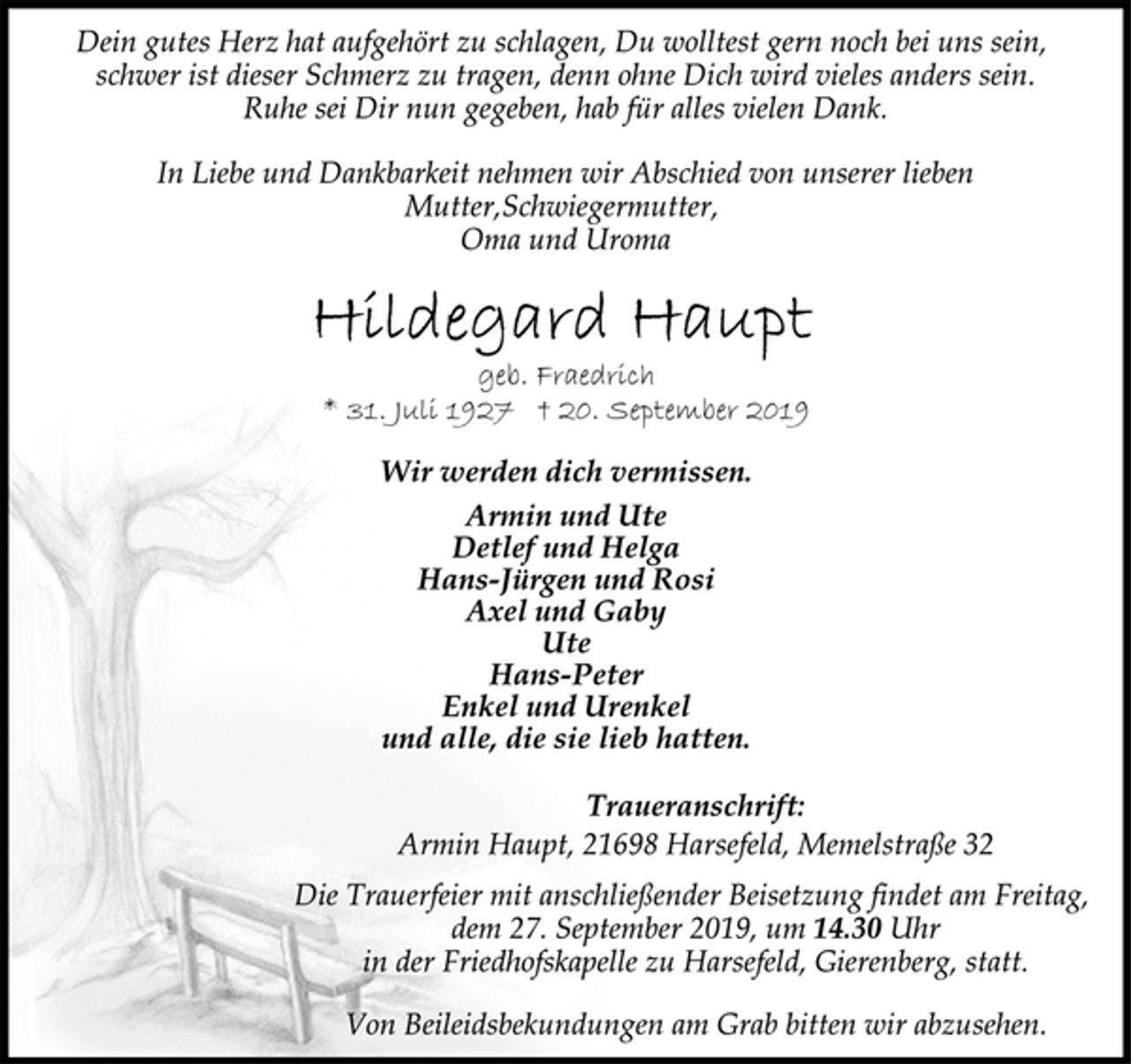 <p>Dein gutes Herz hat aufgehört zu schlagen, Du wolltest gern noch bei uns sein,<br />schwer ist dieser Schmerz zu tragen, denn ohne Dich wird vieles anders sein.<br />Ruhe sei Dir nun gegeben, hab für alles vielen Dank.<br />In Liebe und Dankbarkeit nehmen wir Abschied von unserer lieben<br />Mutter,Schwiegermutter,<br />Oma und Uroma<br />Hildegard Haupt<br />geb. Fraedrich<br />* 31. Juli 1927 † 20. September 2019<br />Wir werden dich vermissen.<br />Armin und Ute<br />Detlef und Helga<br />Hans-Jürgen und Rosi<br />Axel und Gaby<br />Ute<br />Hans-Peter<br />Enkel und Urenkel<br />und alle, die sie lieb hatten.<br />Traueranschrift:<br />Armin Haupt, 21698 Harsefeld, Memelstraße 32<br />Die Trauerfeier mit anschließender Beisetzung findet am Freitag,<br />dem 27. September 2019, um 14.30 Uhr<br />in der Friedhofskapelle zu Harsefeld, Gierenberg, statt.<br />Von Beileidsbekundungen am Grab bitten wir abzusehen.</p>