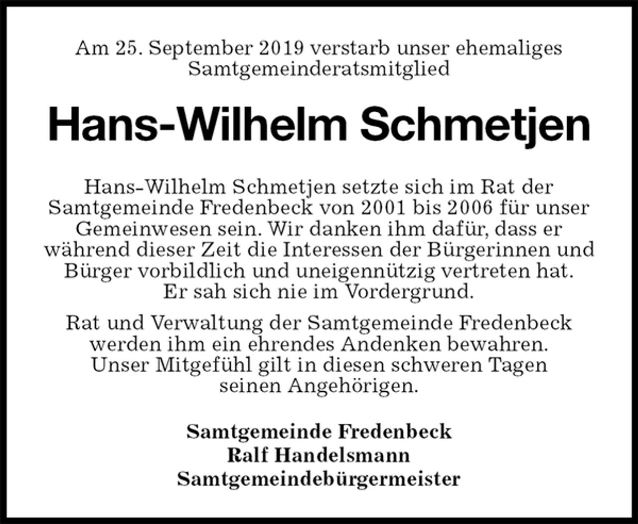 <p>Am 25. September 2019 verstarb unser ehemaliges<br />Samtgemeinderatsmitglied<br />Hans-Wilhelm Schmetjen<br />Hans-Wilhelm Schmetjen setzte sich im Rat der<br />Samtgemeinde Fredenbeck von 2001 bis 2006 für unser Gemeinwesen sein. Wir danken ihm dafür, dass er<br />während dieser Zeit die Interessen der Bürgerinnen und Bürger vorbildlich und uneigennützig vertreten hat.<br />Er sah sich nie im Vordergrund.<br />Rat und Verwaltung der Samtgemeinde Fredenbeck werden ihm ein ehrendes Andenken bewahren.<br />Unser Mitgefühl gilt in diesen schweren Tagen<br />seinen Angehörigen.<br />Samtgemeinde Fredenbeck<br />Ralf Handelsmann<br />Samtgemeindebürgermeister</p>