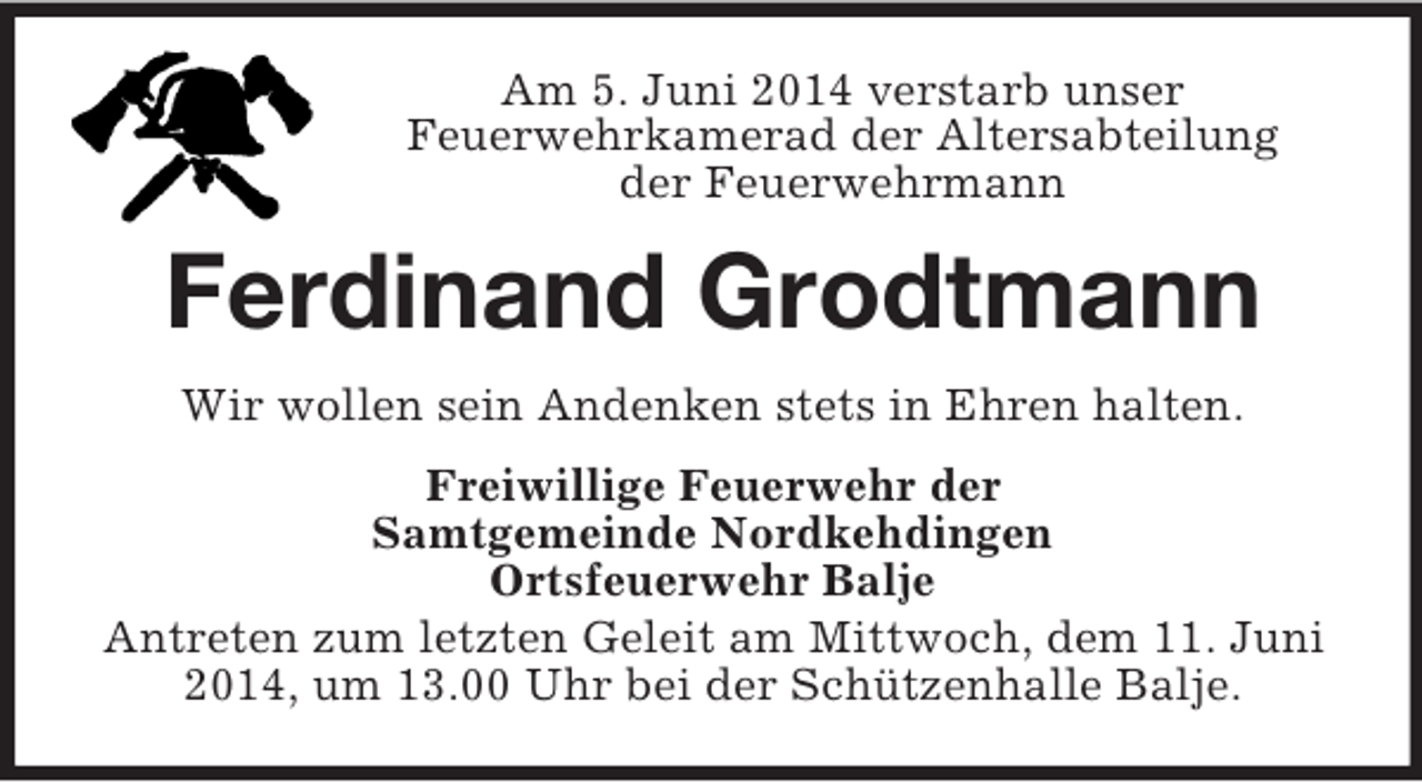 <p>Am 5. Juni 2014 verstarb unser<br />Feuerwehrkamerad der Altersabteilung<br />der Feuerwehrmann<br />Ferdinand Grodtmann<br />Wir wollen sein Andenken stets in Ehren halten.<br />Freiwillige Feuerwehr der<br />Samtgemeinde Nordkehdingen<br />Ortsfeuerwehr Balje<br />Antreten zum letzten Geleit am Mittwoch, dem 11. Juni 2014, um 13.00 Uhr bei der Schützenhalle Balje.</p>