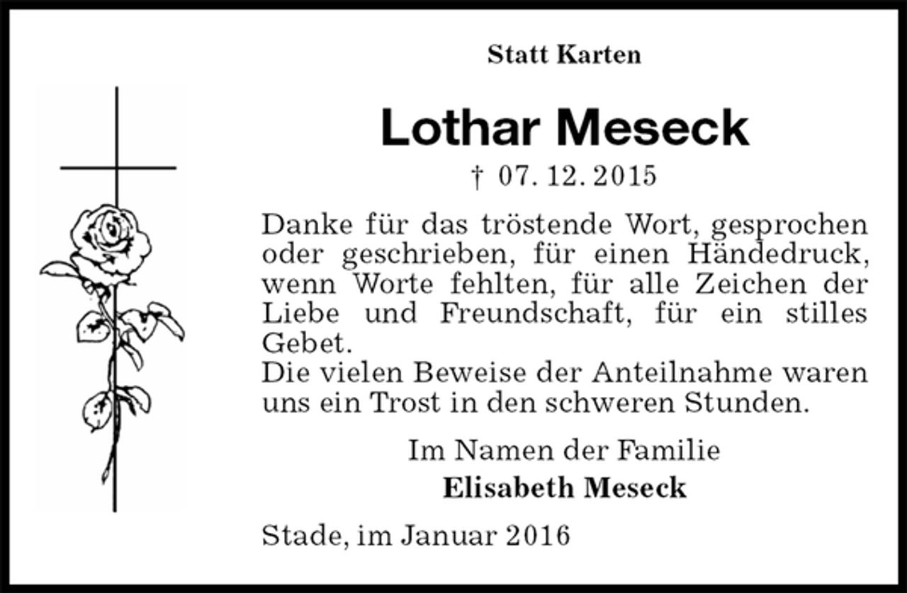 <p>Statt Karten<br />Lothar Meseck<br />† 07. 12. 2015<br />Danke für das tröstende Wort, gesprochen oder geschrieben, für einen Händedruck, wenn Worte fehlten, für alle Zeichen der Liebe und Freundschaft, für ein stilles<br />Gebet.<br />Die vielen Beweise der Anteilnahme waren uns ein Trost in den schweren Stunden.<br />Im Namen der Familie<br />Elisabeth Meseck<br />Stade, im Januar 2016</p>