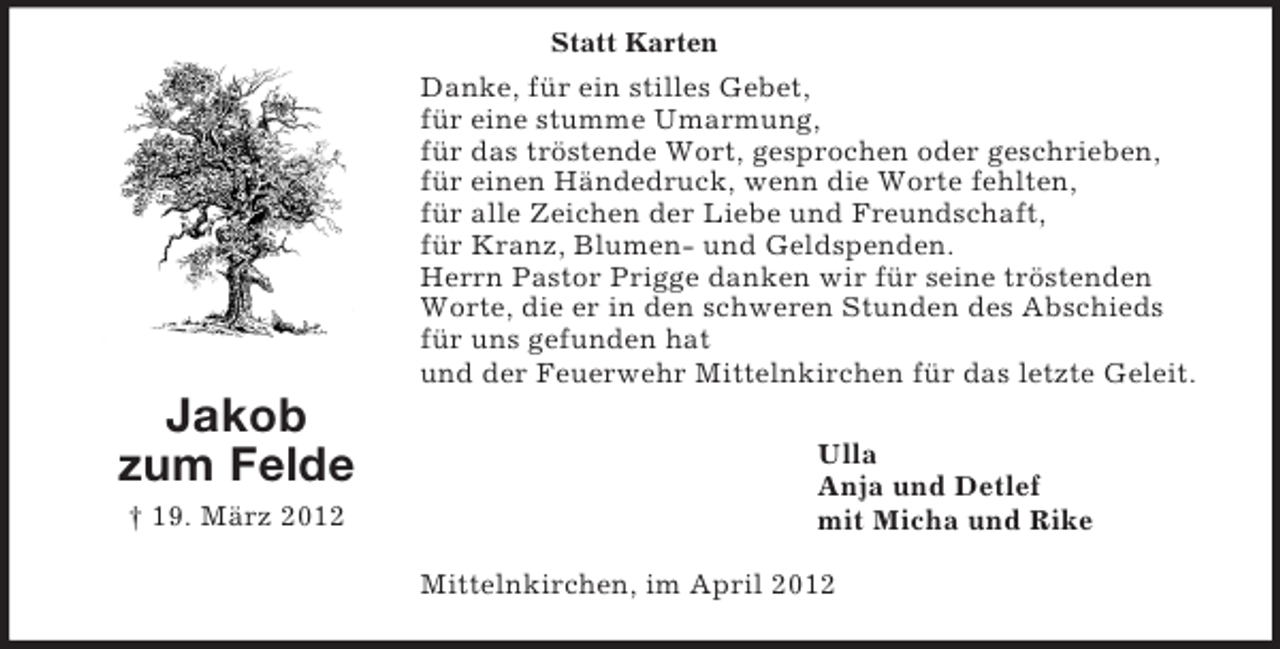 <p>Statt Karten</p><p>Danke, für ein stilles Gebet,<br />für eine stumme Umarmung,<br />für das tröstende Wort, gesprochen oder geschrieben,<br />für einen Händedruck, wenn die Worte fehlten,<br />für alle Zeichen der Liebe und Freundschaft,<br />für Kranz, Blumen- und Geldspenden.<br />Herrn Pastor Prigge danken wir für seine tröstenden<br />Worte, die er in den schweren Stunden des Abschieds<br />für uns gefunden hat<br />und der Feuerwehr Mittelnkirchen für das letzte Geleit.</p><p>Jakob<br />zum Felde<br />† 19. März 2012</p><p>Ulla<br />Anja und Detlef<br />mit Micha und Rike<br />Mittelnkirchen, im April 2012</p>